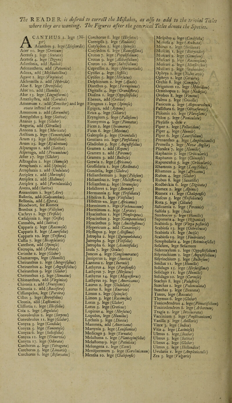 *The READER is defitred to correSl the Mifiakes, as alfio to add to the trivial Titles where they are wanting. The Figures afiter the generic at Titles denote the Species. Acanthus 2. lege (Ni- ger) Acanthus 3. legt(Hiofcordis) Acer 10. lege ('Creticum) Acetofa 3. lege [Scut at a) Acetofa 4. lege (Digyna) Adanfonia, add (Baobob) Adenanthera, add (Pavonica) Adoxa, add (Mofchatellina) Agave 2. lege (Virginica) AJchemilla 2. add (Hybrida) Aloe 8. lege (Brevifolia) Aloe'10. add (.Humilis) Aloe 13. lege (Linguiformis) Amethyftea, add (Ccerulea) Amomutn r. add (Zinziber) and lege ovata inftead of cvato Amomutn 2. add [Zerumbet) Amygdalus 3. lege (Saliva) Ananas 3. lege (Glaber) Anguria, add (Citrullus) Annona 2. lege (Muricata) Ardtium 3. lege (Fomentofum) Arum 13. lege (Betifolium) Arum 15. lege (EJculentum) Afparagus 1. add (Saliva) Afperugo, add (Procumbent) After 17. lege (Glaber) Aftragalus 2. lege (Hamofa) Atraphaxis 1. add (Spinofa) Atraphaxis 2. add (JJndulata) Atriplex 1. add (Hortenfis) Atriplex 2. add (.Halimus) Atriplex 3. add (Portulacoides) Avena, add (Sativa) Aurantium 1. lege (Acre) Bafteria, add (Calycanthus) Bellonia, add (Afpera) Bloodwort, fee Rumex Bombax 3. lege (ViUofum) Cachrys 1. lege (Frifida) Ctefalpinia 2. lege (Crifta) Cannabis, add (Sativa) Capparis 5. lege (Racemofa) Capparis 8. lege (Laurifolia) Capparis 10. lege (Friflora) Caffia 7. lege (Bicapfularis) Catefbete, add (Spinofa) Cecropia, add (Peltata) '• Cerinthe 2. lege (Glaber) Chamasrops, lege (Humilis) Cheiranthus 2. lege (Integrif alius) Cheiranthus 4. lege (Anguftifolius) Cheiranthus 9. lege (Glaber) Cheiranthus 15. lege (Sinuatus) Chionanthus, add (Virginica) Chironia 1. add (Frutefcens) Chironia 2. add (Baccifera) Ciflampelos, lege (Pareira) Ciftus 3. lege (Brevifolius) Cleonia, add (Lufitanica) Cliffortia 1. lege (Illicifolia) Coix 2. lege (Angulata) Convolvulus 2. lege (Serpens) Convolvulus 11. lege (Glaber) Conyza 3. lege (Candida) Conyza 5. lCge (Foment of a) Conyza 6. lege (Salicifolia) Conyza 12. lege (Frinervia) Conyza 17. lege (Odorata) Corchorus 4. lege (Fetragona) Corchorus 5. lege (Linearis) Corchorus 6. lege (Bifurcatus) Corchorus 8. lege (Hirfutus) Coreopfis 5. lege (Radiate) Cotyledon 2. lege (Spinofa) Cotyledon 6. lege (Ramojifftma) Croton 7. lege (Populifolium) Croton 9. lege (Altbaifohum) Croton 10. legt (Salvifolium) CuprelTus 2. legt (Horizontalis) Cytifus 4. lege (SeJJilis) Cytifus 5. lege (Hirfutus) Delphinium 2. lege (Ajacis) Dianthus 9. lege (Ferrugineus) Digitalis 4. lege (Grandiflora) Diofma 1. lege (Oppofitifclia) Ebenus, add (Cretica) Eleagnus 1. lege (Spinofa) Epigea, add (Repens) Erica 4. lege (Ciliaris) Eryngium 5. lege (Pallefcens) Euonymus 4. lege (Pinnatus) Ficus 2. lege (Sycamorus) Ficus 6. lege (Maxima) Galeopfis 5. lege (Orientalis) Gentiana 10. lege (Perfoliata) Gladiolus 5. lege (Anguftifolius) Gramen 1. add (Repens) Grarnen 2. add (Perenne) Gramen 3. add (Bulbofa) Grewia 2. lege (Africana) Groflularia 1. lege (.Reclinata) Gundelia, lege (Glabra) Helianthemum 3. lege(Pilofum) Helianthus 2. lege (Multiflorus) Helianthus 4. lege (Strumofus) Helidteres 2. lege (Brevior) Hennannia 5. lege (Frifoliata) Hibifcus 8. lege (Vitifolius) Hibifcus 20. lege (Africanus) Horminum 1. lege (Verbenaceum) Horminum 2. lege (Lyrata) Hyacinthus 1. lege (Nonfcriptus) Hyacinthus 3. lege (Campanulatus) Hyacinthus 5. lege (Amethyftinus) Hypericum 4. add (Canarienfe) HylTopus 3. lege (Altiffima) Jatropha 2. lege (Ffuinquelobata) Jatropha 5. lege (Vitifolia) Jatropha 6. lege (Aconitifolia) Inula 7. lege (Oculus) Juncus 4. lege (Conglomeratus) Juniperus 2. lege (Suecica) Lantana 2. lege (Inermis) Lathyrus 4. lege (Parifienfis) Lathyrus 7. lege (Hirfutus) Lathyrus 14. lege (Magnifioms) Lathyrus 19. lege (Americanus) Laurus 2. lege (JJndulata) • Laurus 8. lege (Enervia) Limon 2. lege (Spinofus) Limon 3. lege (Racemofus) Lotus 3. lege (Glaber) Lotus 5. lege (Creticus) Lupinus 4. lege (Hirfutus) Lupulus, lege (Humilus) Lychnis 3. lege (Dicecia) Mammea, add (Americana) Martynia 3. lege (Louiftanica) Medicago 3. lege (Fornata) Melaftoma 1. lege (Plantaginifolia) Melaftoma 9. lege (Petiolata) Melongena 2. lege (Feres) Menifpermum 3. lege (Carolinianum) Mentha 10. lege (Ckalepenjts) Mefpilus 4. lege (Cord/folia) Mimofa 4. lege (Acukata) Morus 2. lege (Siciliana) Mufcari 1. lege (Bctryaides) Mufcari 2. lege (Comofurn) Mufcari 3. lege (Racemofum) Mufcari 4. lege (Monftrcfum) Mufcari 5. lege (Orchioides) Ophrys 1. lege (Nidus avis') Ophrys 2. lege (Cordata) Orchis 8. lege (Conopfea) Origanum 12. lege (Hybridum) Ornithopus 2. lege (Ncdofus) Orobus 8. lege (Venetus) Palma 5. lege (Gracilis) Panicum 4. lege (.Alopecurodeum) Path flora 6. lege (Oliver for mis) Phlomis 10. lege (Flavefcens) Phlox 5. lege (Paniculata) Phylalis 9. dele c Piper 2. lege (Pellucidum) Piper 4. lege (Humile) Piper 6. lege (Laurifolium) Prenanthes 4. lege (Amplexicaulis) Prunella 7. lege (Nova Anglia) Pforalea 7. lege (Humilis) Raphanus 3. lege (Orbicularis) Raphanus 5. lege (Chinenfis) Rapunculus 5. lege (Orbicularis) Rhamnus 3. lege (Longifolius) Rhamnus 4. lege (Africanus) Rubus 4. lege (Glaber) I Rubus 8. lege (Saxatilis) Rudbeckia 6. lege (Digitata) Rumex 2. lege (Alpinus) Rumex 11. lege (Chalepenfis) Rufcus 5. lege (Frifoliatus) Ruta 5. lege (Ciliata) Salicornia 2. lege (Perennis) Salfola 3. lege (Soda) Sambucus 5. lege (Humilis) Saponaria 4. lege (Hifpanica) Scabiofa9. lege (Virga pqftoris) Scabiofa 13. lege (Ochroleuca) Scabiofa 18. lege (Incifa) Scabiofa-19. lege (Fimbriata) Scrophularia 4. lege (Betonic*folia) Sefafum, lege Sefamum Sideroxylum 2. lege (Oppofitifolium) Sifyrinchium 2. lege (Anguftifolium) Sifyrinchium 3. lege (Bulbofum) Smilax 11. lege (Humilis) Solidago 15. lege (Hirfutiffma) Solidago 11. lege (Humilis) Solidago 20. leg q (Car no fa) Stachys 8. lege (Paluftris) Stcechas 2. lege (Pedunculate) Stcechas 3. lege (Dentata) Taxus, lege (Baccata) Thymus 6. lege (Glaber) Toxicodendron 4. lege (Pinna! folium) Toxicodendron 8. lege (Arboreum) Tragia 2. lege (Involucr at a) Vaccinium 3. lege (Penfilvanicum) Vanilla 3. lege (Axillaris) Vitex 3. lege (Indica) Vitis 4. lege (Laciniofa) Ulmus 2. legcXScaber) Ulrnus 3. lege (Sativa) Ulmus 4. lege (Glaber) Ulmus.5. lege (Hcllandica) Uvularia 1. lege (.Amplexicaulis) Zea 3. lege (Vulgaris)