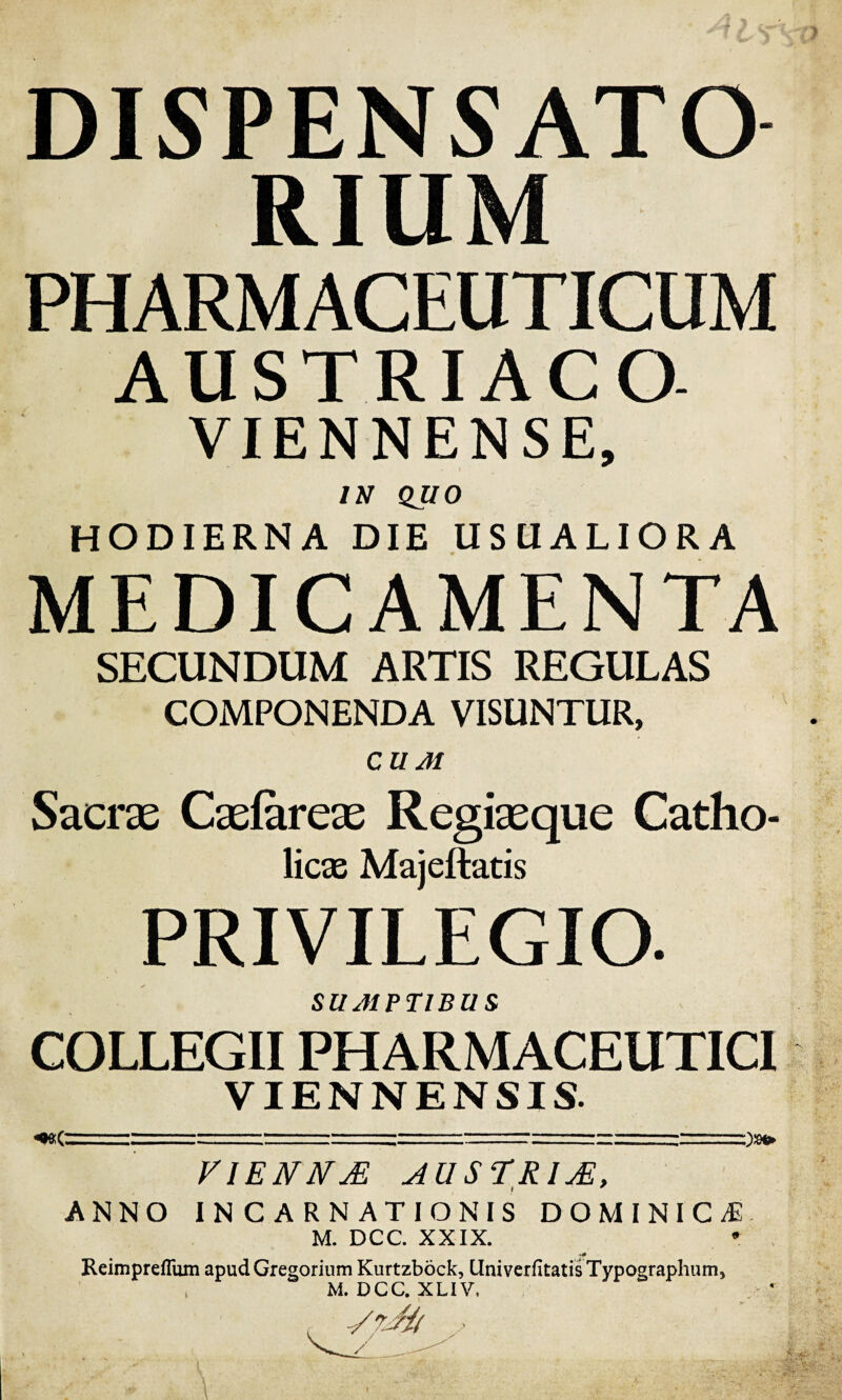 DISPENSATO RIUM PHARMACEUTICUM AUSTRIACO VIENNENSE, IN QUO HODIERNA DIE USUALIORA MEDICAMENTA SECUNDUM ARTIS REGULAS COMPONENDA VISUNTUR, CUJI Sacras Casfareas Regiasque Catho¬ licae Majeftatis PRIVILEGIO. SUJ1PT1BU S COLLEGII PHARMACEUTICI VIENNENSIS. «Oftf. . ..1-- ' ' '-' Q**» V1ENN& AUSTRIjE, ANNO INCARNATIONIS DOMINICA M. DCC. XXIX. •>0 Reimpreflum apudGregorium Kurtzbock, UniverfitatisTypographum, M. DCC. XLIV,