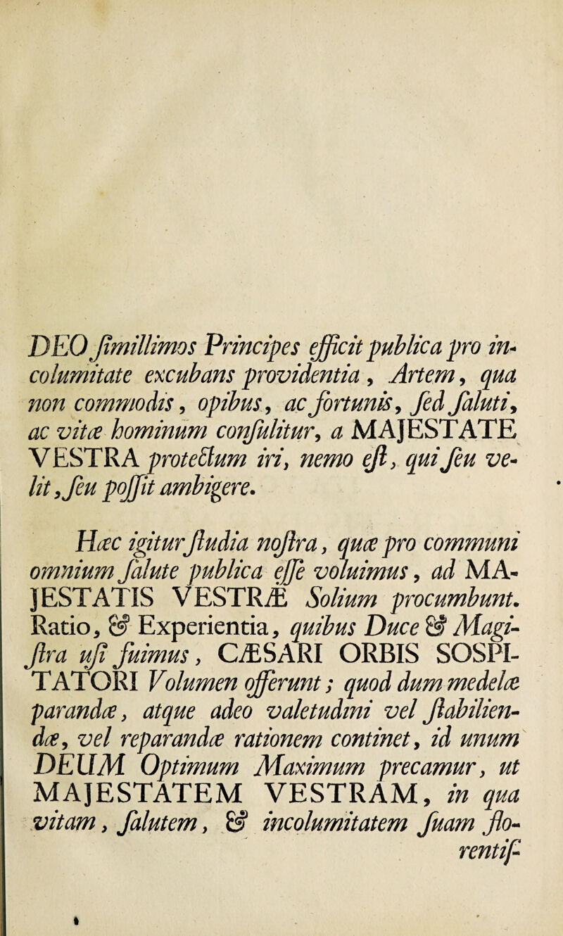 DEO flmillimos Principes efficit publica pro in¬ columitate excubans providentia , Artem, qua non commodis, opibus, ac fortunis, fed falutiy ac vitee hominum confulitury a MAJESTATE VESTRA protettum iri, nemo ejl, quifeu ve¬ lit 3feu poffiit ambigere. Hac igiturftudia noflra, quce pro communi omnium falute publica effie voluimus, ad MA¬ JESTATIS VESTRAE Solium procumbunt. Ratio, & Experientia, quibus Duce & Magi- fira ufi fuimus, CASARI ORBIS SOSPI¬ TATORI Volumen offerunt; quod dum medela paranda, atque adeo valetudini vel flabilien- da, vel reparanda rationem continet, id unum DEUM Optimum Maximum precamur, ut MAJESTATEM VESTRAM, in qua vitam, falutem, & incolumitatem fuam flo- rentij-