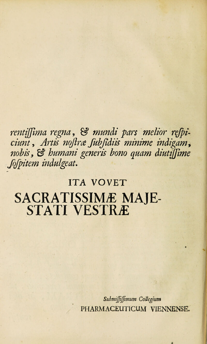 rentijjlma regna, £# mundi pars melior rejpi- ciunt, Artis nojlne fubjidiis minime indigam i nobis t & humani generis bono quam diutijjime fofpitem indulgeat. ITA VOVET SACRATISSIMAE MAJE¬ STATI VESTRjE # SulmiJJiJfmwn Collegium PHARMACEUTICUM VIENNENSE.