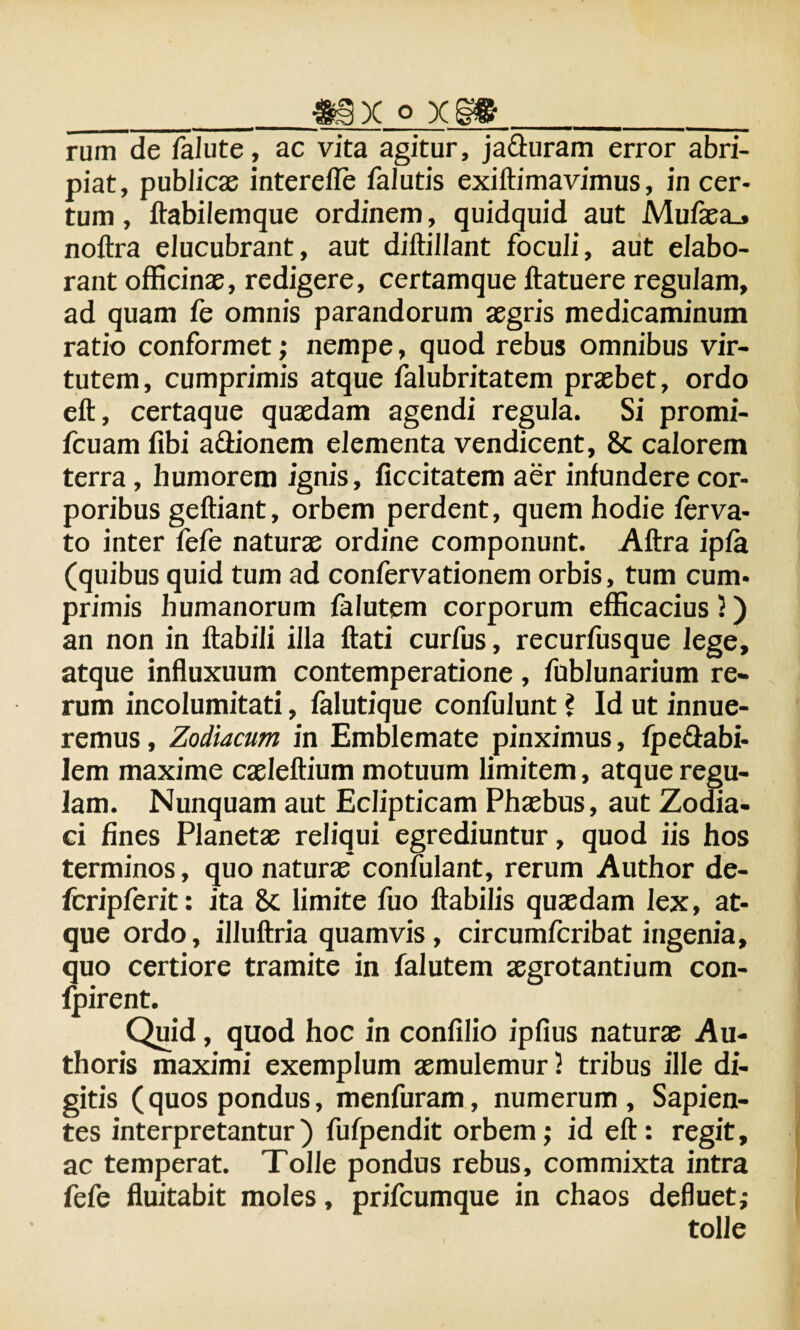 _mx o x§»_ rum de falute, ac vita agitur, ja&uram error abri¬ piat, publicas interefle falutis exiftimavimus, in cer¬ tum , ftabilemque ordinem, quidquid aut Mufasa.» noftra elucubrant, aut diftillant foculi, aut elabo¬ rant officinas, redigere, certamque ftatuere regulam, ad quam fe omnis parandorum asgris medicaminum ratio conformet; nempe, quod rebus omnibus vir¬ tutem, cumprimis atque falubritatem prasbet, ordo eft, certaque quasdam agendi regula. Si promi- fcuam fibi aftionem elementa vendicent, 8c calorem terra, humorem ignis, ficcitatem aer infundere cor¬ poribus geftiant, orbem perdent, quem hodie ferva- to inter fefe naturae ordine componunt. Aftra ipfa (quibus quid tum ad confervationem orbis, tum cum¬ primis humanorum falutem corporum efficacius 3) an non in flabili illa flati curfus, recurfusque lege, atque influxuum contemperatione, fublunarium re* rum incolumitati, falutique confulunt ? Id ut innue¬ remus , Zodiacum in Emblemate pinximus, fpe&abi- lem maxime casleftium motuum limitem, atque regu¬ lam. Nunquam aut Eclipticam Phaebus, aut Zodia¬ ci fines Planetas reliqui egrediuntur, quod iis hos terminos, quo naturae confidant, rerum Author de- fcripferit: ita Sc limite fuo flabilis quasdam lex, at¬ que ordo, illuftria quamvis, circumfcribat ingenia, quo certiore tramite in falutem aegrotantium con- fpirent. Quid, quod hoc in confilio ipfius naturae Au- thoris maximi exemplum aemulemur 3 tribus ille di¬ gitis (quos pondus, menfuram, numerum, Sapien¬ tes interpretantur) fufpendit orbem; id eft: regit, ac temperat. Tolle pondus rebus, commixta intra fefe fluitabit moles, prifcumque in chaos defluet; tolle