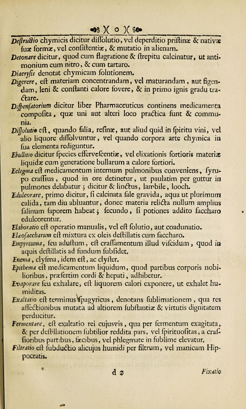 __«re X o X so»___ DeftruSio chymicis dicitur diflolutio, vel deperditio priftinae Sc nativae (use formae, vel confidentias, & mutatio in alienam. Detonare dicitur, quod cum flagratione & ftrepitu calcinatur, ut anti- monium cum nitro, & cum tartaro. Diacrjfis denotat chymicam fblutionem. Digerere, eft materiam concentrandam, vel maturandam , aut figen¬ dam, leni & conflanti calore fovere, Sc in primo ignis gradu tra¬ ctare. DiJjjenfatorium dicitur liber Pharmaceuticus continens medicamenta compofita, quae uni aut alteri loco praCtica funt & commu¬ nia. Dijjolutie eft, quando falia, refinas, aut aliud quid in fpiritu vini, vel alio liquore diftolvuntur, vel quando corpora arte chymica in fua elementa rediguntur. Ebullitio dicitur fpecies effervefcentfe, vel elixationis fortioris materia: liquidas cum generatione bullarum a calore fortiori. Eclegma eft medicamentum internum pulmonibus conveniens, fyru- po craflius, quod in ore detinetur, ut paulatim per guttur in pulmones delabatur 5 dicitur & linCtus, lambile, looch. Edulcor are, primo dicitur, fi calcinata fale gravida, aqua ut plurimum calida, tam diu abluantur, donec materia reliCta nullum amplius falinum faporem habeat j fecundo, fi potiones addito faccharo eduicorentur. Elaboratio eft operatio manualis, vel eft folutio, aut coadunatio., EUofaccharum eft mixtura ex oleis deftillatis cum faccharo. Empyreuma, feu aduftum, eft craflamentum illud vifcidum, quod in aquis deftillatis ad fundum fubfidet. Enem a, clyfma, idem eft, ac cly fler. Epithema eft medicamentum liquidum, quod partibus corporis nobi¬ lioribus , praefertim cordi & hepati, adhibetur. Evaporare feu exhalare, eft liquorem calori exponere, ut exhalet hu¬ mi ditas. Exaltatio eft tenninus^pagyricus, denotans fublimationem , qua res afte6tionibus mutata ad altiorem fubftantix & virtutis dignitatem perducitur. fermentare, eft exaltatio rei cujusvis, qua per fermentum exagitata, & per deftdlationem fubtilior reddita pars, vel fpirituofitas, a crafi- fioribus partibus, fecibus, vel phlegmate in fublime elevatur. Filtratio eft fubdu£Uo alicujus humidi per filtrum, vel manicam Hip¬ pocratis, d % 0 Fixatio