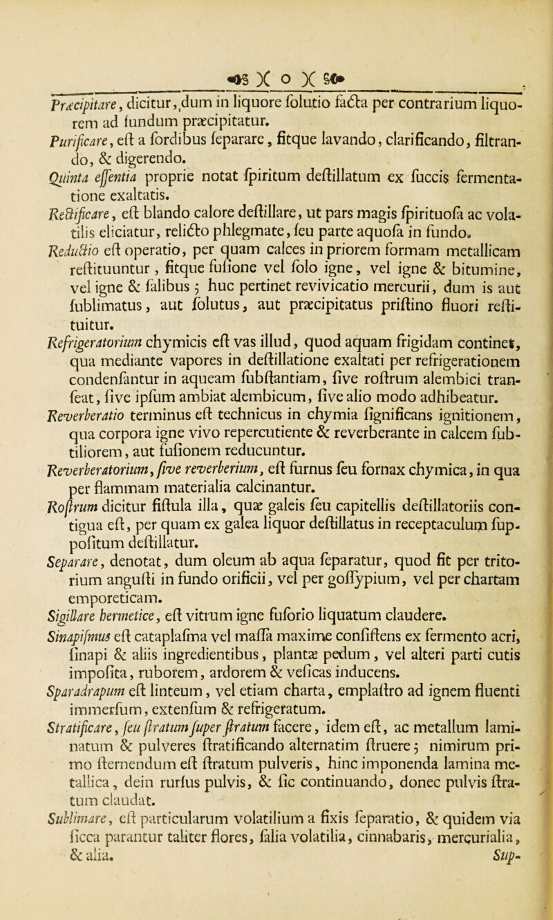 __^ )( o X g»____ Praecipitare, dicitur, dum in liquore folutio fadta per contrarium liquo¬ rem ad fundum praecipitatur. Purificare, eft a fordibus feparare, fitque lavando, clarificando, filtran- do, & digerendo. Quinta effentia proprie notat fpiritum deftillatum ex fuccis fermenta- tione exaltatis. Reftificare, eft blando calore deftillare, ut pars magis fpirituofa ac vola¬ tilis eliciatur, relifto phlegmate, feu parte aquofa in fundo, Reduftio eft operatio, per quam calces in priorem formam metallicam reftituuntur, fitque fufione vel folo igne, vel igne & bitumine, vel igne & falibus $ huc pertinet revivicatio mercurii, dum is aut fublimatus, aut jfolutus, aut praecipitatus priftino fluori refti- tuitur. Refrigeratorium chymicis eft vas illud, quod aquam frigidam continet, qua mediante vapores in deftillatione exaltati per refrigerationem condenfantur in aqueam fubftantiam, five roftrum alembici tran- feat, five ipfum ambiat alembicum, five alio modo adhibeatur. Reverberatio terminus efl: technicus in chymia fignificans ignitionem, qua corpora igne vivo repercutiente & reverberante in calcem fub- tiliorem, aut fufionem reducuntur. Reverberatorium^ive reverberium, efl furnus feu fornax chymica, in qua per flammam materialia calcinantur. Rofirum dicitur fiflula illa, quae galeis feu capitellis deflillatoriis con¬ tigua efl, per quam ex galea liquor deflillatus in receptaculum fup- pofitum defliliatur. Separare, denotat, dum oleum ab aqua feparatur, quod fit per trito- rium angufli in fundo orificii, vel per goflypium, vel per chartam emporeticam. Sigillare bermetice, efl vitrum igne fufbrio liquatum claudere. Sinapifmus efl cataplafma vel mafla maxime confiflens ex fermento acri, finapi & aliis ingredientibus, plantae pedum, vel alteri parti cutis impofita, ruborem, ardorem Sc veficas inducens. Sparadrapum eft linteum, vel etiam charta, emplaftro ad ignem fluenti immerfum, extenfum & refrigeratum. Stratificare, feu flratum fuper flratum facere, idem eft, ac metallum lami- natum & pulveres ftratificando alternatim ftruere 3 nimirum pri¬ mo fternendum eft flratum pulveris, hinc imponenda lamina me¬ tallica, dein rurfus pulvis, & fic continuando, donec pulvis Ara¬ tum claudat. Sublimare, efl particularum volatilium a fixis feparatio, 8c quidem via licca parantur taliter flores, jfalia volatilia, cinnabaris, mercurialia, & alia. Sup-