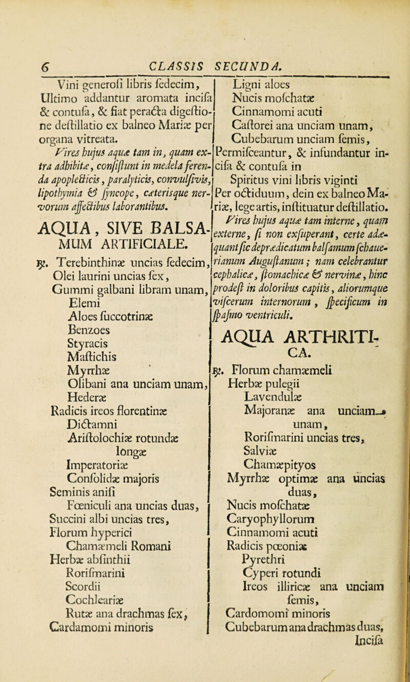 Vini generofi libris fedecim. Ultimo addantur aromata incila & contula, & fiat pera&a digeftio- ne deftillatio ex balneo Mariae per organa vitreata. Vires hujus aqu& tam in, quam ex¬ tra adbibite, conjijlunt in medela feren¬ da apople&icis, paralyticis, convulfwis, lipothymia & fyncope, ceteris que ner¬ vorum ajfeftibus laborantibus. AQUA, SIVE BALSA¬ MUM ARTIFICIALE. lyt. Terebinthinae uncias fedecim, Olei laurini uncias fex, Gummi galbani libram unam, Elemi i Aloes fuccotrinae Benzoes Styracis Maftichis Myrrhae Olibani ana unciam unam, Hederae Radicis ireos florentinae Di&amni Ariflolochiae rotundae longae Imperatoriae Confolidae majoris Seminis anili Foeniculi ana uncias duas, Succini albi uncias tres, Florum hyperici Chamaemeli Romani Herbae abfinthii Rorifmarini Scordii Cochleariae Rutae ana drachmas lex, Gardamomi minoris Ligni aloes Nucis mofchatae Cinnamomi acuti Caflorei ana unciam unam, Cubebarum unciam femis, Permilceantur, & infundantur in¬ cila & contula in Spiritus vini libris viginti Per odtiduum, dein ex balneo Ma¬ riae, lege artis, inftituatur deftillatio. Vires hujus aqu<e tam interne, quam externe, fi non exfuperant, certe ad<e* quantfic depr<e dicatum balfa?num fchaue- rianum Augustanum; nam celebrantur cephalica, ftomachic<e & nervina, hinc prodejt in doloribus capitis, aliorumque vifcerum internorum , Jpecificum in fpajmo ventriculi. AQUA ARTHRITI¬ CA. Florum chamaemeli Herbae pulegii Lavendulae Majoranae ana unciam-* unam, Rorifmarini uncias tres, Salviae Chamaepityos Myrrhae optimae ana uncias duas. Nucis mofchatae Caryophyllorum Cinnamomi acuti Radicis pceoniae Pyrethri Cyperi rotundi Ireos illiricae ana unciam femis, Cardomomi minoris Cubebarum ana drachmas duas. Incila