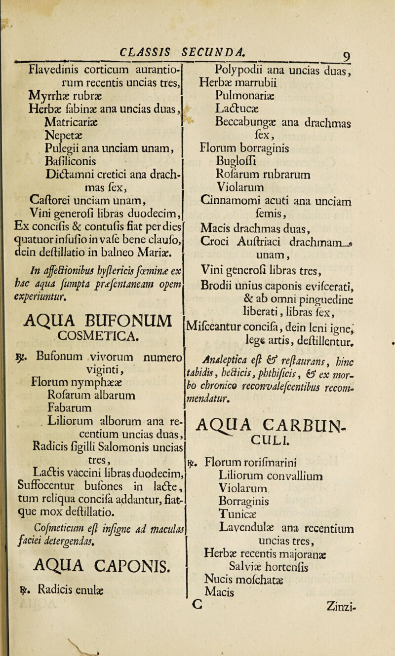 Flavedinis corticum aurantio- rum recentis uncias tres, Myrrhae rubrae Herbae fabinae ana uncias duas, Matricariae Nepetae Pulegii ana unciam unam, Bafiliconis Didtamni cretici ana drach¬ mas lex, Caftorei unciam unam. Vini generofi libras duodecim, Ex concifis 8c contufis fiat per dies quatuorinfufioinvafe bene claufo, dein deflillatio in balneo Mariae. In ajfeBionibus hyftericis famini ex hac aqua fumpta pr<efcntaneam opem experiuntur. AQUA BUFONUM COSMETICA. v 3*. Bufonum vivorum numero viginti, Florum nymphaeae Rofarum albarum Fabarum Liliorum alborum ana re- centium uncias duas, Radicis figilli Salomonis uncias tres, Laftis vaccini libras duodecim, Suffocentur bufones in lafte, tum reliqua concifa addantur, fiat- que mox deftillatio. Cofmeticum efl infigne ad maculas faciei detergendas. AQUA CAPONIS. Radicis enulae _9 Polypodii ana uncias duas, Herbae marrubii Pulmonariae Laftucae Beccabungae ana drachmas fex, Florum borraginis Bugloffi Rofarum rubrarum Violarum Cinnamomi acuti ana unciam femis, Macis drachmas duas, Croci Auftriaci drachmam-s unam, Vini generofi libras tres, Brodii unius caponis evifcerati, & ab omni pinguedine liberati, libras fex, Mifceantur concifa, dein leni igne, lege artis, deftillentur. Analeptica efl & rejlaurans, hinc tabidis, betticis, phthificis, & ex mor¬ bo chronico reconvalefcentibus recom- mendatur. AQUA CARBUN- cull Florum rorifmarini Liliorum convallium Violarum Borraginis Tunicae Lavendulae ana recentium uncias tres, Herbae recentis majoranae Salviae hortenfis Nucis mofchatas Macis C Zinzi-