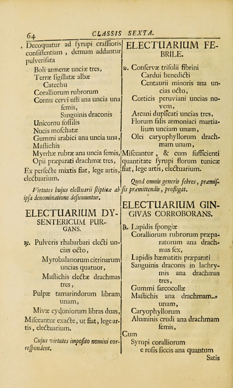 ^4__ , Decoquatur ad fyrupi craflioris confidentiam , demum addantur pulverifata Boli armenae unciae tres, Terrae figillatae albae Catechu Coralliorum rubrorum Cornu cervi udi ana uncia una femis, Sanguinis draconis Unicornu foflilis Nucis mofchatae Gummi arabici ana uncia una, Madichis My rrhae rubrae ana uncia femis, Opii praeparati drachmae tres, Ex perfedre mixtis fiat, lege artis, elediuarium. ELECTUARIUM FE¬ BRILE. r?. Confervae trifolii fibrini Cardui benedidli Centaurii minoris ana un¬ cias odto, Corticis peruviani uncias no¬ vem, Arcani duplicati uncias tres, Florum falis armoniaci martia- lium unciam unam, Olei caryophyllorum drach¬ mam unam, Mifceantur, & cum fufficienti quantitate fyrupi florum tunicae fiat, lege artis, eledtuarium. Quod omnis generis febres, promif- Fir tutes hujus eleBuarii (liptieo ab'\fis promittendis, profligat. ipfa denominatione defumuntur. ELECTUARIUM DY- ELECTUARIUM GIN¬ GIVAS CORROBORANS. SENTERICUM PUR¬ GANS. $2. Pulveris rhabarbari eledli un¬ cias o&o, Myrobalanorum citrinarum uncias quatuor, Maflichis eledtae drachmas tres, Pulpae tamarindorum libram unam, Mivae cycloniorum libras duas, Mifceantur exa&e, ut fiat, lege ar¬ tis , eleftuarium. Cujus virtutes impofito nomini cor- recondent. Lapidis fpongiae Coralliorum rubrorum praepa¬ ratorum ana drach¬ mas fex, Lapidis haematitis praeparati Sanguinis draconis in lachry- mis ana drachmas tres, Gummi farcocollae Madichis ana drachmam-s unam, Caryophyllorum Aluminis crudi ana drachmam femis, Cum Syrupi coralliorum e rofis ficcis ana quantum Satis