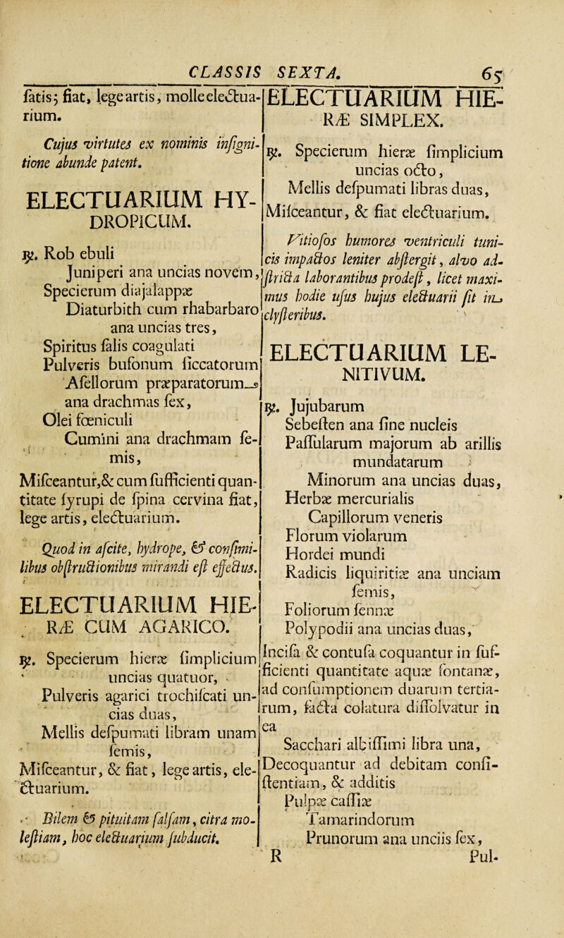 fatis; fiat, legeartis, molleeleiStua- [ELECTUARIUM H1E- rium- RE SIMPLEX. Cujus virtutes ex nominis ihfigni- tione abunde patent. ELECTUARIUM HY¬ DROPICUM. Specierum hierae fimplicium uncias odto, Mellis defpumati libras cluas, Milceantur, 8c fiat eledtuarium. Rob ebuli Juniperi ana uncias novem, Specierum diajaiappae Diaturbith cum rhabarbaro ana uncias tres, Spiritus falis coagulati Pulveris bufonum liccatorum Afellorum prxparatorum_s ana drachmas fex. Olei foenicuii Cumini ana drachmam fe- mis, Mifceantur,& cum fufficienti quan¬ titate lyrupi de fpina cervina fiat, lege artis, eledtuarium. Quod in afcite, hydrope, & confini- libus obfiruftionibus mirandi eft ejjeftus. ELECTUARIUM HIE- R/E CUM AGARICO. 32. Specierum hierae fimplicium uncias quatuor, Pulveris agarici trochifcati un¬ cias duas, Mellis defpumati libram unam lemis, Mifceantur, & fiat, legeartis, ele- Ctuarium. • * Bilem & pituitam falfam, citra mo¬ le fiam, hoc elettuarium jubducit. •j r' ‘ -1* . • Fitiofos humores ventriculi tuni¬ cis impaftos leniter abftergit, alvo ad- flrifta laborantibus prodef, licet maxi¬ mus hodie ujus hujus eleftuarii fit iru clyjl eribus. ELECTUARIUM LE- N1T1VUM. y. Jujubarum Sebeften ana fine nucleis Paflularum majorum ab arillis mundatarum i Minorum ana uncias duas, Herbae mercurialis Capillorum veneris Florum violarum Hordei mundi Radicis liquiritiae ana unciam femis, Foliorum fennx Polypodii ana uncias duas, Incila & contufa coquantur in fuf¬ ficienti quantitate aqux fontanae, ad confumptionem duarum tertia¬ rum, fadta colatura difiblvatur in ea Sacchari albi (fimi libra una. Decoquantur ad debitam confi¬ dentiam , §c additis r Pulpae cafTix Tamarindorum Prunorum ana undis fex, R Pul-