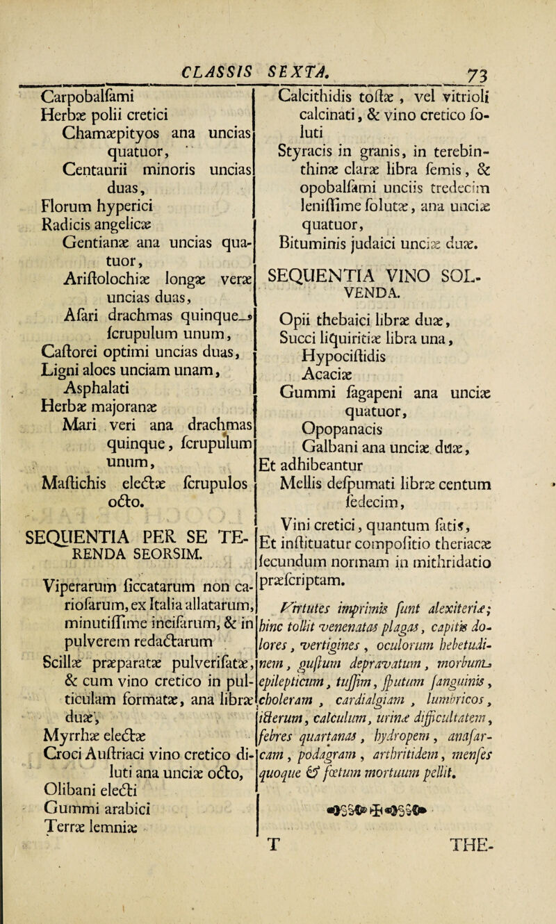 Carpobalfemi Herbas polii cretici Chamaspityos ana uncias quatuor, Centaurii minoris uncias duas, Florum hyperici Radicis angelicas Gentianas ana uncias qua¬ tuor, Ariftolochias longas veras uncias duas, Afari drachmas quinque_i> fcrupulum unum, Caftorei optimi uncias duas, Ligni aloes unciam unam, Asphalati Herbas majoranas Mari veri ana drachmas quinque, fcrupulum unum, Maftichis eleftas fcrupulos o&o. * •. ■ . j . , t SEQUENTIA PER SE TE¬ RENDA SEORSIM. I * Viperarum ficcatarum non ca- riofarum, ex Italia allatarum, minutifllme incifarum, & in pulverem redadbirum Scillas praeparatas pulverifatae, & cum vino cretico in pul¬ ticulam formatas, ana libra: duas, Myrrhae eledtae Croci Auftriaci vino cretico di¬ luti ana uncias odbo, Olibani elecSti Gummi arabici Terras lemnia: Calcithidis todae , vel vitrioli calcinati, & vino cretico fo- luti Styracis in granis, in terebin¬ thinas claras libra femis, & opobalfami unciis tredecim leniffime folutx, ana unciae quatuor, Bituminis judaici uncias duas. SEQUENTIA VINO SOL¬ VENDA. Opii thebaici libras duas. Succi liquiritias libra una, Hypociftidis Acaciae Gummi fagapeni ana unciae quatuor, Opopanacis Galbani ana unciae duas, Et adhibeantur Mellis delpumati librce centum fedecim, Vini cretici, quantum fatis, Et indituatur compofitio theriacae fecundum normam in mithridatio prasfcriptam. Virtutes imprimis funt alex iteris; bine tollit •venenatas plagas, capitis do¬ lores , vertigines , oculorum hebetudi¬ nem , guflum depravatum, morbumj epilepticum, tujjim, Jputum janguinis, choleram , cardialgiam , lumbricos, i Serum, calculum, urina: difficultatem, febres quartanas, hydropem, amfar¬ cam , podagram , arthritidem, menfes quoque tf fotum mortuum pellit. T THE-