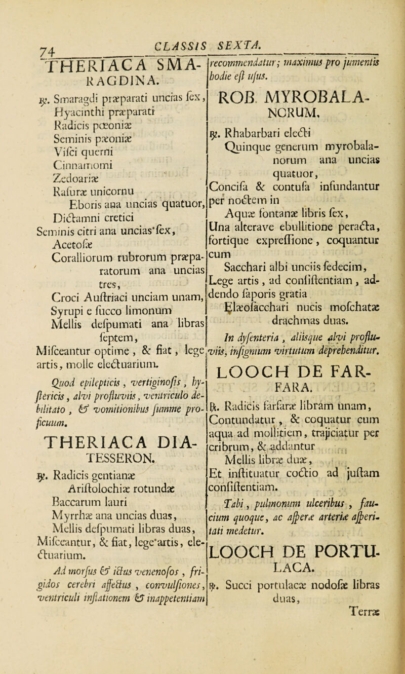 74___ THERIACA SMA- jrecommmdatur u a r, n i n a. hodie 4 llSus- maximus pro jumentis y. Smaragdi praeparati uncias fex, Hyacinthi praeparati Radicis paeoniae Seminis paeoniae Vifci querni J Cinnamomi Zedoariae Rafurae unicornu Eboris ana uncias quatuor, Didhmni cretici Seminis citri ana unciasTex, Acetofae Coralliorum rubrorum praepa¬ ratorum ana uncias tres, Croci Auflriaci unciam unam, Syrupi e fucco limonum Mellis defpumati ana libras feptem, Mifceantur optime , & fiat, lege artis, molle ele&uariuin. Qiiod epilepticis, vertigino fis, hy- flericis, alvi profluviis, ventriculo de¬ bilitato , tf vomitionibus Jumme pro¬ ficuum. THERIACA DIA- TESSERON. fy. Radicis gentianae Aridolochiae rotundae Baccarum lauri Myrrhae ana uncias duas, Mellis defpumati libras duas, Mifceantur, & fiat, lege*artis, eie- (ftuarium. ROB MYROBALA- NCRUM, Rhabarbari eledli Quinque generum myrobala- norum ana uncias quatuor, Concifa & contufa infundantur per nollem in Aquae fontanae libris fex, Una alterave ebullitione peradta, fortique expreffione, coquantur cum Sacchari albi unciis fedecim, Lege artis , ad confiftentiam , ad¬ dendo faporis gratia Ijlaeoiacehari nucis mofchatae drachmas duas. In dyfenteria , aliisque alvi proflu¬ viis, in/ignium virtutum deprehenditur. LOOCH DE FAR- FARA. ■ T x , • fj pt. Radicis farfarae libram unam, Contundatur, & coquatur cum aqua ad mollitiem, trajiciatur per cribrum, &: addantur Mellis librae dux, Et inftituatur codtio ad juftam conliftentiam. Tabi, pulmonum ulceribus , fau¬ cium quoque, ac ajfieree arterU ajfieri- tati medetur. LOOCH DE PORTU- Ad morfus & Udas venenofos , fri¬ gidos cerebri affeftus , convulfiones, ventriculi inflationem & mappetentiam LACA. i^. Succi portulacae nodofae libras duas, Terrae