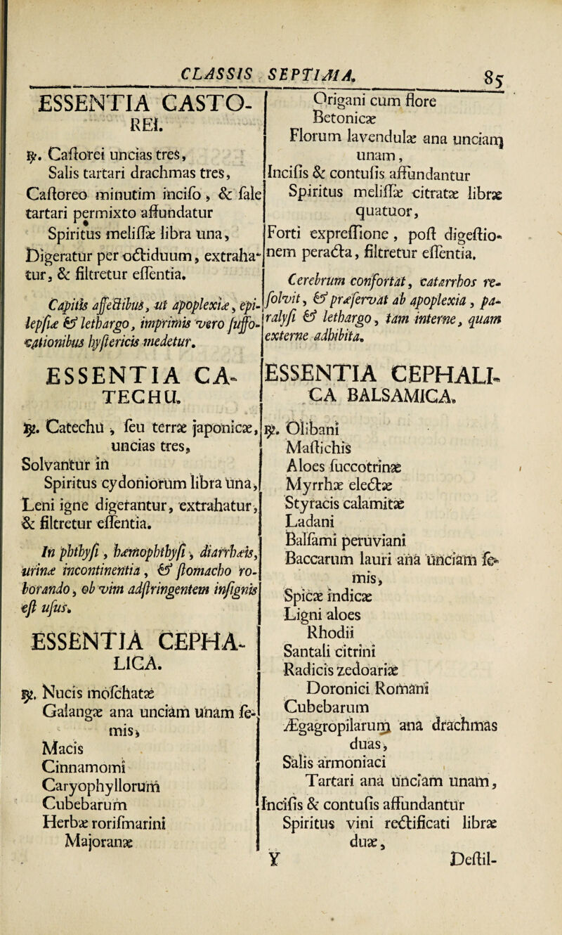 ESSENTIA CASTO¬ REI. y. Caflorei uncias tres. Salis tartari drachmas tres, Cafforeo minutim incilo » &c fale tartari permixto affundatur Spiritus meliflae libra una. Digeratur per odHduum, extraha tur, & filtretur eflentia. Capitis ajjeftibus, ut apoplextte, epl lepfu & lethargo, imprimis mero juffo* itionibus hy[tericis medetur. 8 5 Origani cum flore Betonicas Florum lavendulae ana uncia rr) unam, Incilis & contulis affundantur Spiritus meliflae citratae librse quatuor, Forti expreffione , poff digeftio* nem peradta, filtretur eflentia, Cerebrum confortat, catarrhos re- folmit, & pr* fervat ab apoplexia, pa~ ralyfi & lethargo, tam interne, quam externe adbibita. ESSENTIA CA* TECH II. ty, Catechu , feu terrae japonicae, uncias tres, Solvantur in Spiritus cydoniorum libra Una, Leni igne digerantur , extrahatur , & filtretur eflentia. In phihyfi, tJ^moplHby/i urina; incontinentia, & flomacho ro¬ borando , ob mim adftringentem infignjs efi ufuf» ESSENTIA CEPHALI* CA BALSAMICA, ESSENTIA CEPHA. LIGA. 252. Nucis molchatas Galangae ana unciam unam le¬ mis, Macis Cinnamomi Caryophyllorum Cubebarum Herbae rorifmarini Majoranae Olibani Maflichis Aloes fuccotrinse Myrrhae eledtae Styracis calamitas Ladani Ballami peruviani Baccarum lauri ana Unciam fe- mis. Spicae indicas Ligni aloes Rhodii Santali citrini Radicis zedoariae Doronici Romani Cubebarum iFgagropilaruip. ana drachmas duas. Salis armoniaci Tartari ana unciam unam. Incilis & contulis affundantur Spiritus vini redtificati librae duas, ¥ Deftil-