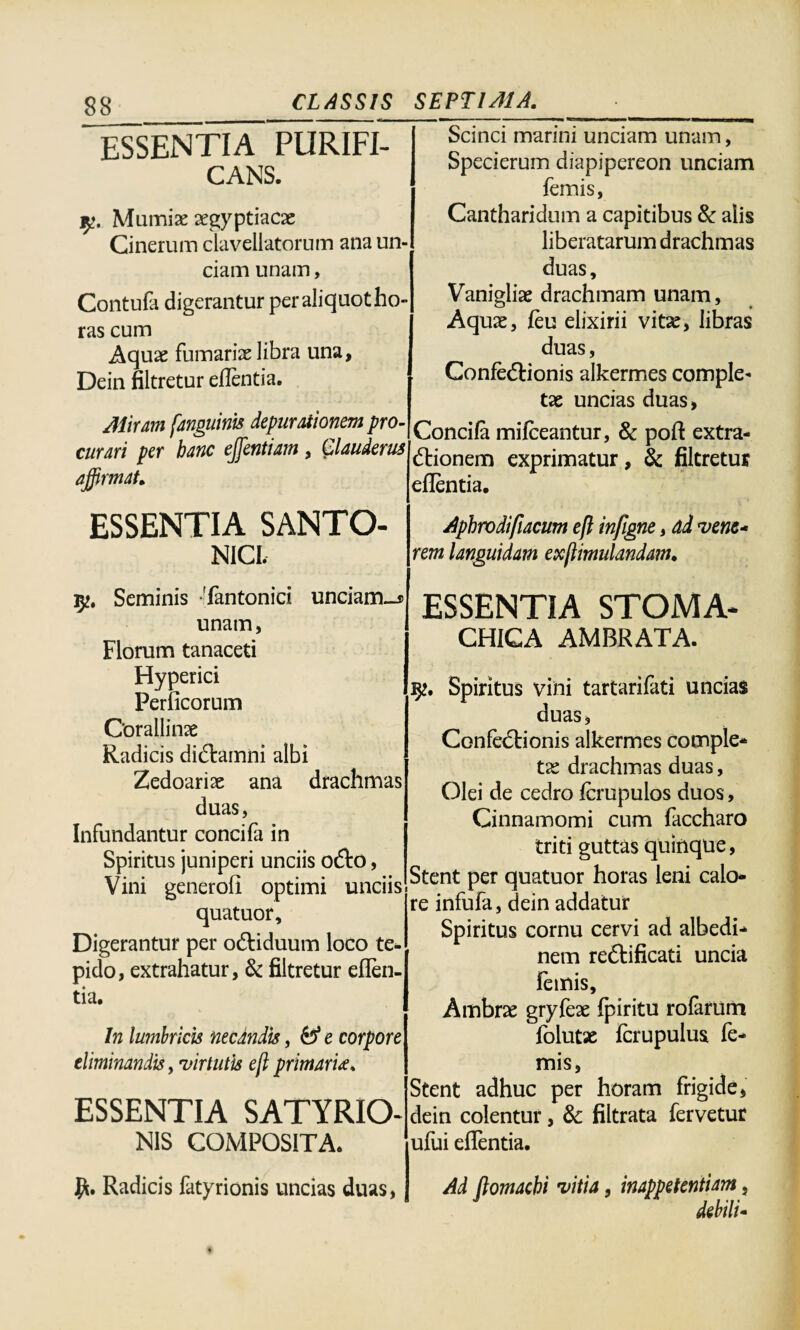 ESSENTIA PURIFI¬ CANS. Mumiae aegyptiacae Cinerum davellatorum ana un¬ ciam unam, Contufa digerantur per aliquot ho¬ ras cum Aquae furnariae libra una, Dein filtretur edentia. Atiram [anguinis depurationem pro¬ curari per hanc ejfentiam , £laudem affirmat. Scinci marini unciam unam, Specierum diapipereon unciam femis, Cantharidum a capitibus & alis liberatarum drachmas duas, Vanigliae drachmam unam. Aquae, feu elixirii vitae, libras duas, Confectionis alkermes comple¬ tae uncias duas, Concifa mifceantur, & poft extra¬ ctionem exprimatur, & filtretur eflentia. ESSENTIA SANTO¬ NICI. Aphrodifiacum eft in/igne, dd vene¬ rem languidam exjlimulandam. 92. Seminis 'fantonici unciam_5> unam, Florum tanaceti Hyperici Perficorum Corallinae Radicis diCtamni albi Zedoariae ana drachmas duas, Infundantur concifa in Spiritus juniperi unciis oCto, Vini generofi optimi unciis quatuor. Digerantur per oCtiduum loco te- pido, extrahatur, & filtretur eflen¬ tia. In lumbricis necandis, & e corpore eliminandis, virtutis e[i primam, ESSENTIA SATYRIO- NIS COMPOSITA. ESSENTIA STOMA* CHICA AMBRATA. Spiritus vini tartarifati uncias duas, Confedtionis alkermes comple¬ tae drachmas duas, Olei de cedro fcrupulos duos, Cinnamomi cum faccharo triti guttas quinque, Stent per quatuor horas leni calo¬ re infufa, dein addatur Spiritus cornu cervi ad albedi- nem reCtificati uncia femis, Ambrae gryfex fpiritu rofarum folutae fcrupulus fe¬ mis, Stent adhuc per horam frigide, dein colentur, & filtrata fervetur ufui eflentia. Radicis fatyrionis uncias duas, Ad ftomachi vitia, inappetentiam, debili-