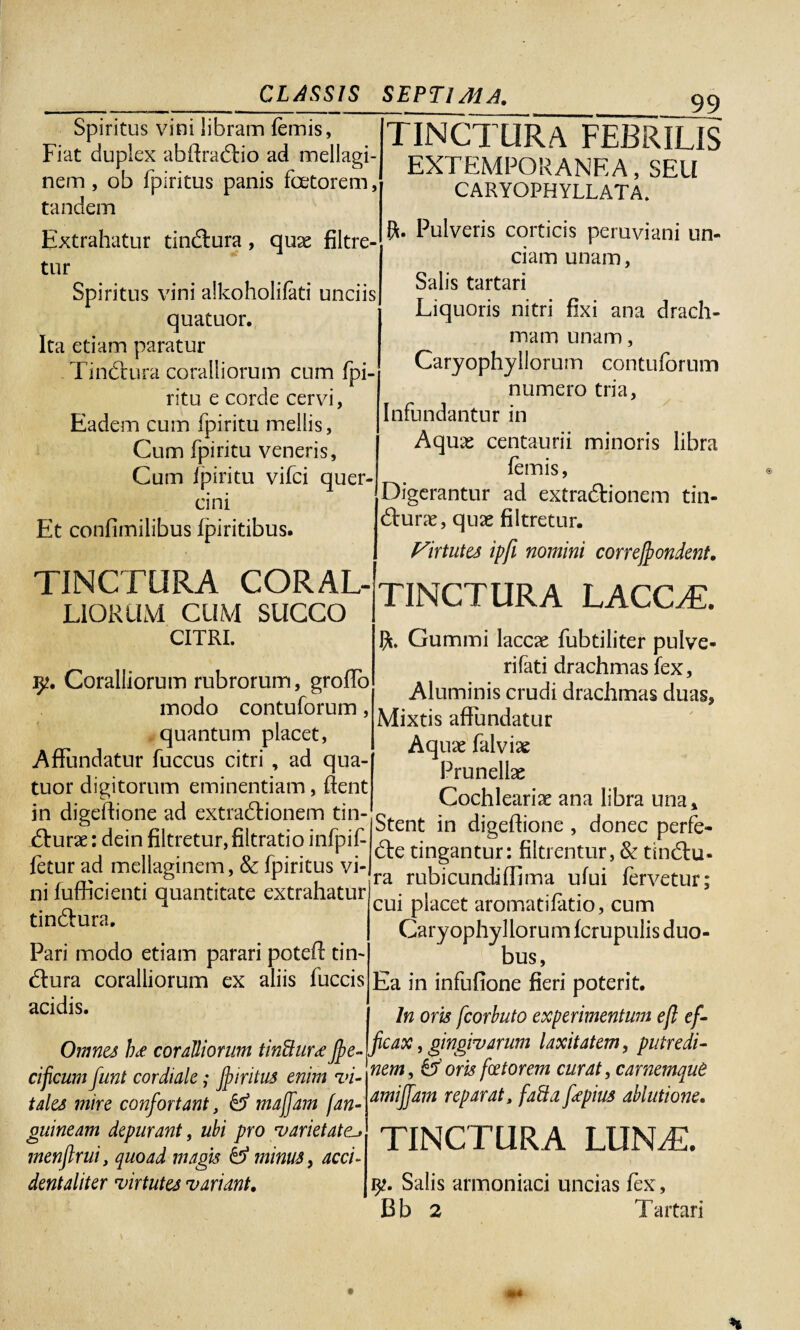 _ _ CLASSIS Spiritus vini libram {emis, Fiat duplex abftractio ad mellagi- nem , ob fpiritus panis faetorem, tandem Extrahatur tinctura , quae filtre- tur Spiritus vini alkoholifati unciis quatuor. Ita etiam paratur Tinctura coralliorum cum fpi- ritu e corde cervi, Eadem cum fpiritu mellis, Cum fpiritu veneris, Cum fpiritu vifci quer¬ cini Et confimilibus Ipiritibus. TINCTURA CORAL¬ LIORUM CUM SUCCO SEPTIMA. 99 TINCTURA FEBRILIS EXTEMPORANEA, SEU CARYOPHYLLATA. R. Pulveris corticis peruviani un¬ ciam unam, Salis tartari Liquoris nitri fixi ana drach¬ mam unam, Caryophyllorum contuforum numero tria, Infundantur in Aquas centaurii minoris libra {emis, Digerantur ad extractionem tin¬ cturae, quas filtretur. Virtutes ipfi nomini correjfiondent. TINCTURA LACCAE. CITRI. 9?. Coralliorum rubrorum, groffo modo contuforum, quantum placet, Affundatur fuccus citri , ad qua¬ tuor digitorum eminentiam, fient in digeflione ad extractionem tin¬ cturae : dein filtretur, filtratio infpif fetur ad mellaginem, & fpiritus vi¬ ni fufficienti quantitate extrahatur tinctura, Pari modo etiam parari potet tin¬ ctura coralliorum ex aliis fuccis acidis. Omnes ]u coralliorum tinftur<effie- cificum funt cordiale; jfiiritus enim vi¬ tales mire confortant, & majfam fan¬ guineam depurant, ubi pro varietatei» menflrui, quoad magis & minus, acci¬ dent aliter virtutes variant. R. Gummi laccae fubtiliter pulve¬ ri fati drachmas fex. Aluminis crudi drachmas duas, Mixtis affundatur Aquae falvise Prunellae Cochleariae ana libra una. Stent in digeflione , donec perfe¬ cte tingantur: filtrentur, & tinctu¬ ra rubi eundi ffima ufui fervetur; cui placet aromatilatio, cum Caryophyllorum fcrupulis duo¬ bus, Ea in infufione fieri poterit. In oris fcorbuto experimentum ejl ef¬ ficax , gingivarum laxitatem, putredi¬ nem, & oris foetorem curat, carnemque amijfam reparat, fafta fiepius ablutione. TINCTURA LUN/E. Salis armoniaci uncias fex, Bb 2 Tartari