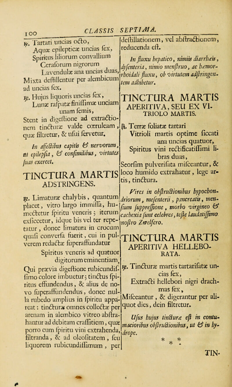 I oo ______ Tartari uncias ocfto, Aqn^ epilepticae uncias fex. Spiritus liliorum convallium Ceraforum nigrorum Lavendulae ana uncias duas, Mixta deftillentur per alembicum ad uncias fex. jp. Hujus liquoris uncias fex, Lunx rafpat^finiffimje unciam unam femis, Stent in digefiione ad extra&io- nem tin&urae valde coeruleam, qux fikretur, & ufui fervetur. In affedibus capitis & nervorum, at epilepfia, & confimihlm, virtutes fuas exercet. TINCTURA MARTIS ADSTRINGENS. Vp* Limaturae chalybis, 9Han^um driorum, mefenterii, pancreatis, men- placet, vitro largo immifia, hu-|yj^ JuppreJJione, morbo virgineo £5* medietur fpiritu veneiis 5 iterum\cac]Kxia funt celebres,tejielaudatij]i exficcetur, iuquc bis vel ter repe- ^jq^q grvelfero. tatur, donec limatura in crocum quafi converfa fuerit, cui in pul¬ verem reda6he fuperaffundatur Spiritus veneris ad quatuor deOillationem, vel abftra&ionem, reducenda eft. In jiuxu hepatico, nimiis diarrhoeis, dyfenteria, nimio menflruo, ac hiemor- rhoidali fluxu, ob virtutem adflringen¬ tem adhibetur. TINCTURA MARTIS APERITIVA, SEU EX VE TRIOLO MARTIS. Terrae foliatae tartari Vitrioli martis optime Occati ana uncias quatuor. Spiritus vini reftificatiffimi li¬ bras duas, ScorOm pulverifata mifceantur, & loco humido extrahatur, lege ar¬ tis, tindlura. Fires in obflruftionibus hypochon- imo digitorum eminentiam, Qui praevia digeftione rubicundif- Omo colore imbuetur 5 tin&us fpi- ritus effundendus, 3c alius de no¬ vo fuperaffundendus, donec nul¬ la rubedo amplius in fpiritu appa¬ reat : tin&urai omnes colledtae per arenam in alembico vitreo abftra- hantur ad debitam craflitiem, quae porro cum fpiritu vini extrahenda, filtranda, & ad oJeofitatem , feu liquorem rubicundiOimum , per TINCTURA MARTIS APER1T1VA HELLEBO- RATA. 92. Tinfturae martis tartarifatae un¬ cias fex, ExtradH hellebori nigri drach¬ mas fex, Mifceantur , & digerantur per ali¬ quot dies, dein filtretur. Ufus hujus tinfturse eft in contu¬ macioribus obflruSionibiis, ut & in hy¬ drope. * , *