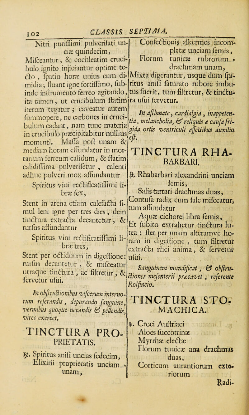 Nitri puriffimi pulverilati un- clx quindecim, Mifceantur, Sc cochleatim cruci» bulo ignito injiciantur optime te- do , fpatio horae unius cum di¬ midia ; fluant igne fortiffimo, fub- inde inftrumento ferreo agitando, ita tamen , ut crucibulum ftatim iterum tegatur ; caveatur autem fummopere, ne carbones in cruci¬ bulum cadant, nam tunc materia in crucibulo praecipitabitur nullius momenti. Mada poft unam Sc mediam horam effundatur in mor¬ tarium ferreum calidum, Sc ftatim calidiftima pulverifetur , calenti adhuc pulveri mox affundantur Spiritus vini redificatiffimi li¬ brae fex, Stent in arena etiam calefada fi* mul leni igne per tres dies, dein tinctura extrada decantetur, Sc rurfus affundantur Spiritus vini redificatiffimi li¬ brae tres. Stent per odiduum in digeftione: rurfus decantetur , Sc mifceatur utraque tindura , ac filtretur , Sc fervetur ufui. In obftrtiftionibus vifcerum interno¬ rum refer andis , depurando [anguine, vermibus quoque necandis pellendis, vires exercet. TINCTURA Pro¬ prietatis. Spiritus anifi uncias fedecim, Elixirii proprietatis unciam_i> unam, Confedionis alkermes incom¬ pletae unciam lemis, Florum tunicae rubrorum-* drachmam unam, Mixta digerantur, usque dum fpi- ritus anili faturato rubore imbu¬ tus fuerit, tum filtretur, Sc tindu- ra ufui fervetur. In aflbmate, cardialgia, inappeten- tia, melancholia, df reliquis a cauja fri¬ gida ortis ventriculi ajfeUibus auxilio efe. TINCTURA RHA- BAKBARI. Rhabarbari alexandrini unciam lemis, Salis tartari drachmas duas, Contufa radix cum fale mifceatur, tum affundatur Aquae cichorei libra femis. Et fubito extrahetur tindura lu¬ tea : ftet per unam alteramve ho¬ ram in digeftione , tum filtretur extrada rhei anima, Sc fervetur ufui. Sanguinem mundificat, & obflru- Bionej mefenterii prxeavet, referente Rolfincio. TINCTURA STO¬ MACHICA. R. Croci Auftriaci Aloes fuccotrinas Myrrhae eledae Florum tunicae ana drachmas duas, Corticum aurantiorum exte¬ riorum