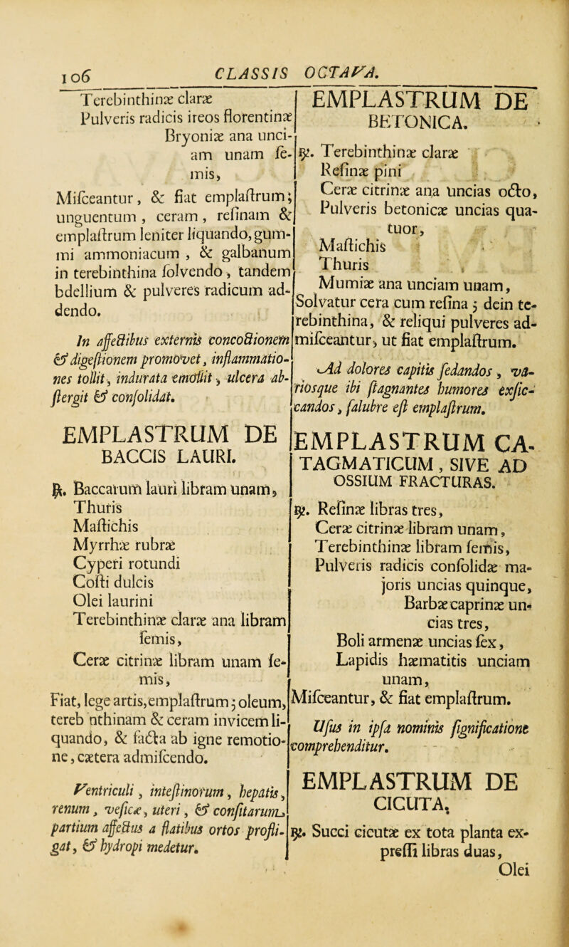 Terebinthinas claras Pulveris radicis ireos florentinae Bryonias ana unci¬ am unam le¬ mis, Mifeeantur, 8c fiat emplaftrum; unguentum , ceram , relinam & emplaftrum leniter liquando, gum¬ ini ammoniacum , & galbanum in terebinthina folvcndo , tandem bdellium & pulveres radicum ad¬ dendo. EMPLASTRUM DE BETONICA. iy. Terebinthinas claras Relinas pini Ceras citrinas ana uncias o£to. Pulveris betonicas uncias qua- tuor, Maftichis In affeftibus externis concodionem & digestionem promovet, inflammatio¬ nes tollit, indurata emollit , ulcera ab- ftergit & conjolidat. EMPLASTRUM DE BACCIS LAURI. Jft. Baccatum lauri libram unam? Thuris Maftichis Myrrha rubras Cyperi rotundi Cofti dulcis Olei laurini Terebinthinas claras ana libram Ternis, Cerae citrinas libram unam le¬ mis, Fiat, lege artis,emplaftrum 3 oleum, tereb nthinam & ceram invicem li¬ quando, & fafta ab igne remotio¬ ne , castera admilcendo. Ventriculi, inteftinofum, hepatis, renum y veflc<? 5 uteri, & confitarurru partium affeQus a flatibus ortos profli. gaty & hydropi medetur. Thuris Mumiae ana unciam unam, Solvatur cera cum refina 5 dein te¬ rebinthina, & reliqui pulveres ad- mifceantur, ut fiat emplaftrum. <~Ad dolores capitis fedandos, va¬ rios que ibi ftagnantes humores exjic- candos 3 falubre eft emplaftrum. EMPLASTRUM CA- TAGMATICUM , SIVE AD OSSIUM FRACTURAS. Refinas libras tres, Cerae citrinae libram unam, Terebinthinas libram femis, Pulveris radicis confolidae ma¬ joris uncias quinque. Barbas caprinas un¬ cias tres, Boli armenas uncias fex, Lapidis haematitis unciam unam, Mifeeantur, & fiat emplaftrum. Uftus in ipfa nominis fignifleationt comprehenditur. EMPLASTRUM DE CICUTA, Succi cicutae ex tota planta ex- prelfi libras duas, Olei