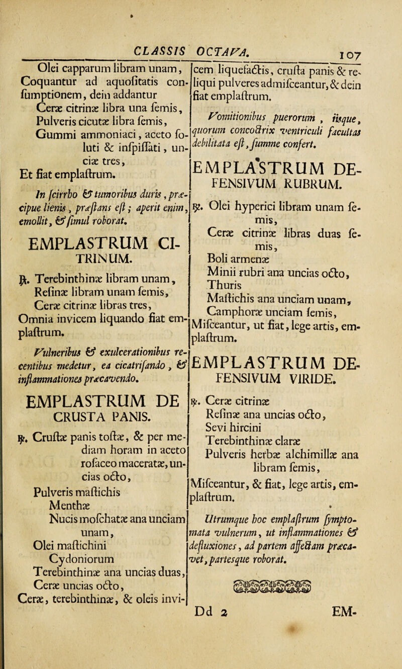 _CLASSIS Olei capparum libram unam, Coquantur ad aquofitatis con- fumptionem, dein addantur Cerae citrinae libra una femis, Pulveris cicutae libra femis, Gummi ammoniaci, aceto fo- luti & infpiflati, un¬ ciae tres, Et fiat emplaftrum. In [cirrbo &F tumoribus dum, prae¬ cipue lieris, proflans efl; aperit enim, emollit, & fimul roborat, EMPLASTRUM CI¬ TRI NUM. Terebinthinae libram unam, Refinae libram unam femis. Cerae citrinae libras tres. Omnia invicem liquando fiat em¬ plaftrum. Vulneribus £5* exulcerationibus re¬ centibus medetur, ea cicatrifando , £5* inflammationes prxcavendo, OCTAVA, i oy cem liquefactis, crufta panis &re^ liqui pulveres admifceantur, & dein fiat emplaftrum. Vomitionibus puerorum , iis que, quorum concodrix ventriculi facultas debilitata efl ,fumme confert, EMPLASTRUM DE- FENSIVUM RUBRUM. Olei hyperici libram unam fe¬ mis, Cerae citrinae libras duas fe¬ mis. Boli armenae Minii rubri ana uncias odio, Thuris Maftichis ana unciam unam , Camphorae unciam femis, Mifceantur, ut fiat, lege artis, em¬ plaftrum. EMPLASTRUM DE- FENSIVUM VIRIDE. EMPLASTRUM DE CRUSTA PANIS. y, Cruftae panis toftae, 8c per me¬ diam horam in aceto rofaceo maceratae, un¬ cias odfo. Pulveris maftichis Menthae Nucis mofchatae ana unciam unam, Olei maftichini Cydoniorum Terebinthinae ana uncias duas, Cerae uncias odto, Cerae, terebinthinae, & oleis invi- fy. Cerae citrinae Refinae ana uncias odfo, Sevi hircini Terebinthinae clarae Pulveris herbae alchimillae ana libram femis, Mifceantur, & fiat, lege artis, em¬ plaftrum. *■ Utrumque boc emplaftrum fympto- mata vulnerum, ut inflammationes £5* defluxiones, ad partem ajfeftam praeca¬ vet , partes que roborat.