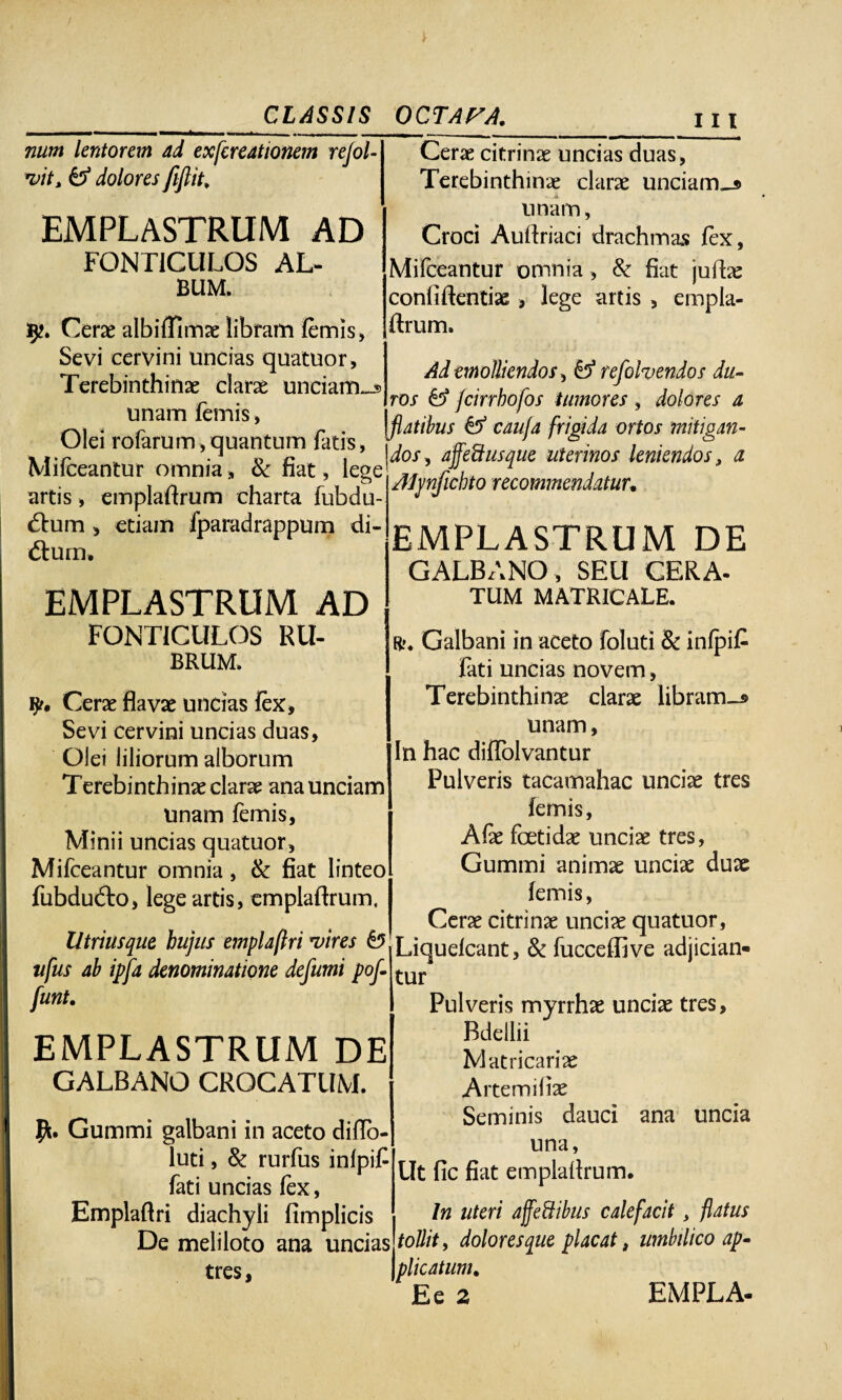 num lentorem ad exfcreationem rejol- vit, & dolores fiflit, EMPLASTRUM AD FONTICULOS AL¬ BUM. 5?. Cerae albiffimae libram femis, Sevi cervini uncias quatuor. Terebinthinae clarae unciam-* unam lemis, Olei rofarum,quantum fatis, Mifceantur omnia, & fiat, lege^0/ Cerae citrinae uncias duas, Terebinthinae clarae unciam^* unam, Croci Audriaci drachmas fex, Mifceantur omnia, 8c fiat judae confidentiae> lege artis , empla- drum. Ad emolliendos, O1 refohendos du¬ ros & fcirrhofos i umores , dolores a flatibus & caujd frigida ortos mitigan- affeft usque uterinos leniendos, a artis, empladrum charta fubdu- <dum, etiam fparadrappum di- dtum. EMPLASTRUM AD FONTICULOS RU¬ BRUM. i??. Cerae flavae uncias lex. Sevi cervini uncias duas, Olei liliorum alborum Terebinthinae clarae ana unciam unam femis, Minii uncias quatuor, Mifceantur omnia, & fiat linteo fubdu&o, lege artis, empladrum, Utriusque hujus emplaflri vires & Aljmficbto recommendatuu EMPLASTRUM DE GALBANO, SEU CERA- TUM MATRICALE. R>. Galbani in aceto foluti & inlpifi fati uncias novem, Terebinthinae clarae libram-® unam, In hac diflolvantur Pulveris tacamahac unciae tres lemis, Afie foetidae unciae tres, Gumini animae unciae duae lemis, Cerae citrinae unciae quatuor, Utriusque Uujus empla/tn vires w Liqueicant, & fucceffive adjician- ufus ab ipfa denominatione defumi pof-WUY funt. EMPLASTRUM DE GALBANO CROCATUM. Gummi galbani in aceto diflo- luti, & rurfus inlpif fati uncias fex, Emplaflri diachyli fimplicis De meliloto ana uncias tres, Pulveris myrrhae unciae tres, Bdellii M at ricariae Artemifiae Seminis dauci ana uncia una, Ut fic fiat empladrum. In uteri affeftibus calefacit, flatus tollit, doloresque placat , umbilico ap¬ plicatum. E e 2 EMPLA-