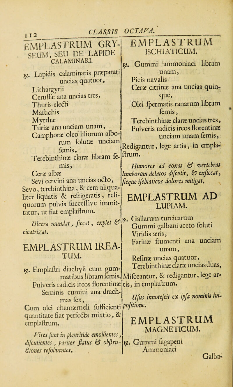 I I 2 ___ EMPLASTRUM GRY- seum. seu de lapide CALAMINARI. Lapidis calaminaris prxpaiati uncias quatuor, Lithargyrii CerufFx ana uncias tres, Thuris eledti Maftichis Myrrhx Tutix ana unciam unam, Camphorx oleo liliorum albo¬ rum folutx unciam femis, Terebinthinx clarx libram fe¬ mis, Cerx albx Sevi cervini ana uncias o&o, Sevo, terebinthina, & cera aliqua¬ liter liquatis & refrigeratis, reli¬ quorum pulvis fucceilive immit¬ tatur, ut fiat emplaftrum. Ulcera mundat, ficcat, explet & cicatrizat. EMPLASTRUM IREA- TUM. CLASSIS OCTAVA. Emplaftri diachyli cum gum¬ matibus libram femis, Pulveris radicis ireos florentinx Seminis cumini ana drach¬ mas fex, Cum olei chamxmeli fufficienti pojitione. quantitate fiat perfedla mixtio, & emplaftrum. Vires fiant in pleuritide emollientes, difcutientes , pariter jlatus & obftru- ftiones refolventes. EMPLASTRUM ISCHIATICUM. 9?. Gummi ammoniaci libram unam, Picis navalis Cerx citrinx ana uncias quin¬ que, Olei fpermatis ranarum libram i femis, Terebinthinx clarx uncias tres, Pulveris radicis ireos florentinx unciam unam femis, Redigantur, lege artis, in empla¬ ftrum. Humores ad coxas & vertebras lumborum delatos difcutit, & exficeat, ficque ifchiaticos dolores mitigat. EMPLASTRUM AD LUPIAM. Gallarum turcicarum Gummi galbani aceto foluti Viridis xris, Farinx frumenti ana unciam unam, Refinx uncias quatuor, Terebinthinx clarx uncias duas, Mifceantur, & redigantur, lege ar¬ tis, in emplaftrum. Ufus innotefcit ex ipfa nominis im- EMPLASTRUM MAGNETICUM. Gummi fagapeni Ammoniaci Galba-