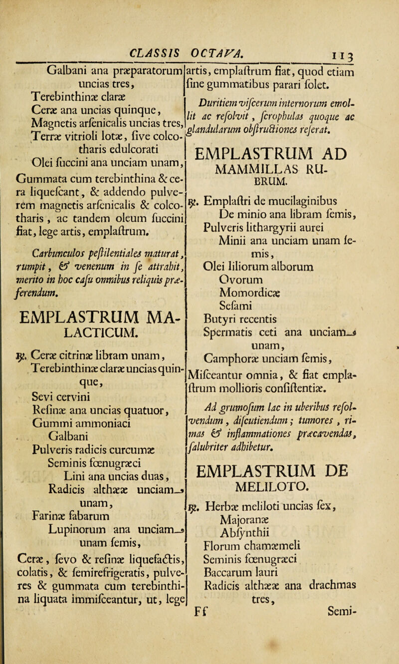 Galbani ana praeparatorum uncias tres, Terebinthinae clarae Cerae ana uncias quinque, Magnetis arfenicalis uncias tres, Terrae vitrioli lotae, fi ve colco- tharis edulcorati Olei fuccini ana unciam unam, Gummata cum terebinthina Arce¬ ra liquefcant, & addendo pulve¬ rem magnetis arfenicalis & colco- tharis , ac tandem oleum fuccini fiat, lege artis, emplaftrum. Carbunculos pejlilentiales maturat, rumpit, & •venenum in fe attrahit, merito in hoc caju omnibus reliquis pro¬ ferendum. EMPLASTRUM MA- LACTICUM. Cerae citrinae libram unam, Terebinthinae clarae uncias quin- que, Sevi cervini Refinae ana uncias quatuor, Cummi ammoniaci Galbani Pulveris radicis curcumae Seminis fenugraeci Lini ana uncias duas, Radicis althaeae unciam_s unam, Farinae fabarum , Lupinorum ana unciam_s unam femis, Cerae, fevo & refinae liquefaftis, colatis, & fetui refrigeratis, pulve¬ res &: gummata cum terebinthi¬ na liquata immifeeantur, ut, lege £ii artis, emplaftrum fiat, quod etiam fine gummatibus parari folet. Duritiem uifcerum internorum emoL lit ac refolvit, fcropbulas quoque ac glandularum obftru&iones rejerat. EMPLASTRUM AD MAMMILLAS RU¬ BRUM. Emplaftri de mucilaginibus De minio ana libram femis. Pulveris lithargyrii aurei Minii ana unciam unam fe¬ mis, Olei liliorum alborum Ovorum Momordicae Sefami Butyri recentis Spermatis ceti ana unciam-* unam, Camphorae unciam femis, Mifceantur omnia, & fiat empla- rtrum mollioris confidentiae. Ad grumofum lac in uberibus refol- *vendum, difeutiendum; tumores , ri¬ mas & inflammationes procavendas, falubriter adhibetur. EMPLASTRUM DE MELILOTO. Herbae meliloti uncias fex, Majoranae Abfynthii Florum chamaemeli Seminis fenugraeci Baccarum lauri Radicis althaeae ana drachmas tres, Semi- Ff