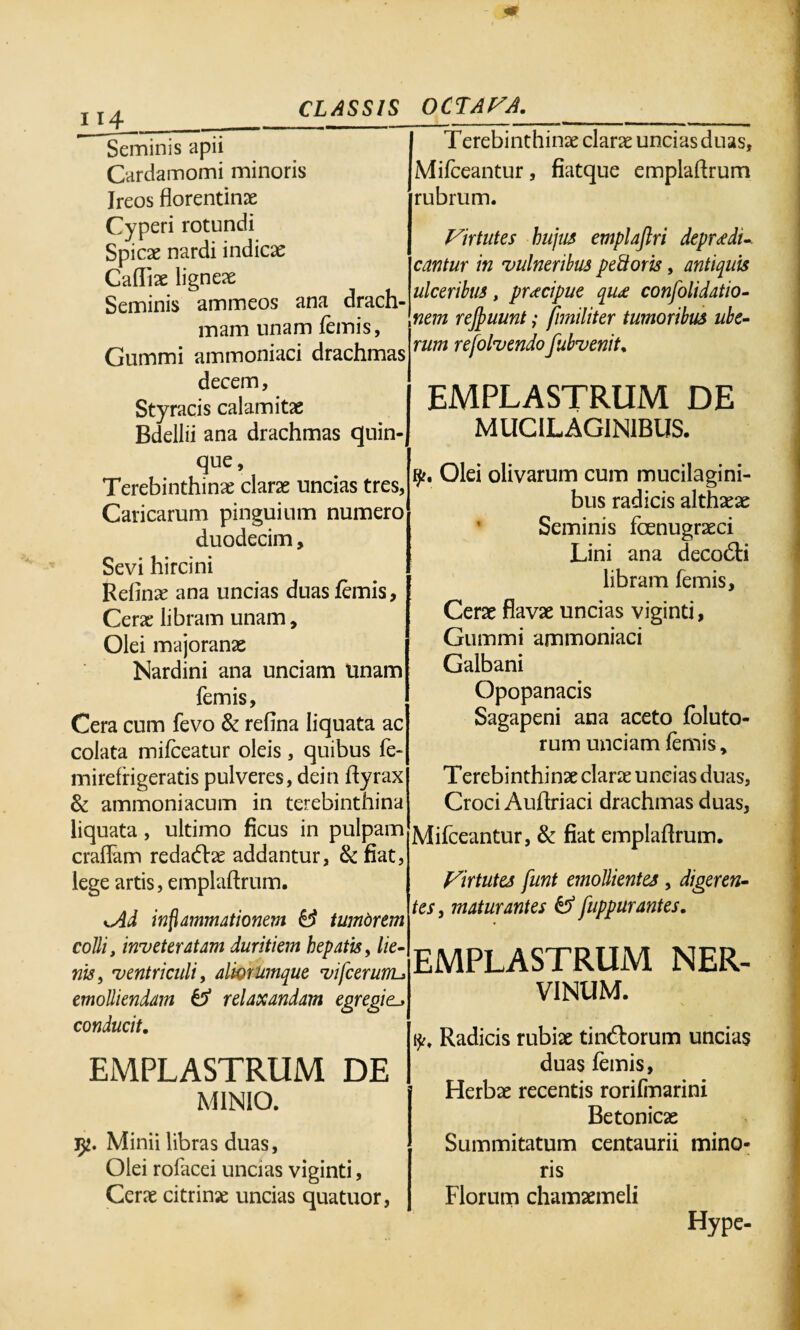 0 j j4 CLASSIS Seminis apii Cardamomi minoris Ireos florentinx Cyperi rotundi Spicae nardi indicae Caffix ligneae Seminis ammeos ana drach¬ mam unam femis, Gummi ammoniaci drachmas decem, Styracis calamitas Bdellii ana drachmas quin¬ que, Terebinthinx clarae uncias tres, Caricarum pinguium numero duodecim, Sevi hircini Rednx ana uncias duas femis, Ceras libram unam. Olei majoranx Nardini ana unciam tinam femis. Cera cum fevo & refina liquata ac colata mifceatur oleis, quibus fe- mirefrigeratis pulveres, dein dyrax & ammoniacum in terebinthina liquata, ultimo ficus in pulpam eradam redaftx addantur, & fiat, lege artis, emplaftrum. <Ad inflammationem & tumdrem colli, inveteratam duritiem hepatis, lie¬ nis, ventriculi, alhrumque vifcerunu emolliendam tf relaxandam egregie conducit, EMPLASTRUM DE MINIO. Minii libras duas, Olei rofacei uncias viginti, Cerx citrinx uncias quatuor, OCTA VA,_ Terebinthinx clarx uncias duas, Mifceantur, fiatque empladrum rubrum. Virtutes hujus emplaflri depudi¬ cantur in vulneribus peftoris, antiquis ulceribus, prteipue qu£ consolidatio¬ nem rejpuunt; fnniliter tumoribus ube¬ rum refolvendo fubvenit, EMPLASTRUM DE MUCILAGIN1BUS. 9?. Olei olivarum cum mucilagini- bus radicis althxx Seminis foenugrxei Lini ana decodti libram femis, Cerx flavx uncias viginti, Gummi ammoniaci Galbani Opopanacis Sagapeni ana aceto foluto- rum unciam femis, Terebinthinx clarx uncias duas, Croci Auflriaci drachmas duas, Mifceantur, & fiat emplaflrum. Virtutes funt emollientes , digeren¬ tes, maturantes & fuppurantes, EMPLASTRUM NER¬ VINUM. y. Radicis rubix tintdorum uncias duas femis, Herbx recentis rorifrnarini Betonicx Summitatum centaurii mino¬ ris Florum chamxmeli Hype-