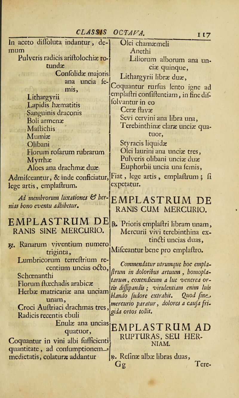 __ CLASSIS In aceto difloluta indantur, de¬ mum Pulveris radicis ariflolochiae ro¬ tundae Confblidae majoris ana uncia fe- mis, Lithargyrii Lapidis haematitis Sanguinis draconis Boli armenac Maltichis Mumiae Olibani Florum rofarum rubrarum Myrrhae Aloes ana drachmae duae Admifceantur, & inde conficiatur, lege artis, emplaflrum. OCTAVA. i i7 Olei chamaemeli Anethi Liliorum alborum ana un¬ ciae quinque, Lithargyrii librae duae, Coquantur rurfus lento igne ad emplaflri confiflentiam, in finedit folvantur in eo Cerae flavae Sevi cervini ana libra una, Terebinthinae clarae unciae qua- tuor, Styracis liquidae Olei laurini ana unciae tres, Pulveris olibani unciae duae Euphorbii uncia una femis, Fiat, lege artis, emplaflrum ; Ci expetatur. Ad membrorum luxationes £5* her¬ nias bono eventu adhibetur. EMPLASTRUM DE RANIS CUM MERCURIO. EMPLASTRUM DE RANIS SINE MERCURIO. 32. Ranarum viventium numero triginta, Lumbricorum terreftrium re¬ centium uncias o£to, Schoenanthi Florum flcechadis arabicae Herbae matricariae ana unciam unam, Croci Auftriaci drachmas tres, Radicis recentis ebuli Enulae ana uncias quatuor, Coquantur in vini albi fufficienti quantitate, ad confumptionem_® medietatis, colaturae addantur Prioris emplaflri libram unam, Mercurii vivi terebinthina ex- tindti uncias duas, Mifceantur bene pro emplaflro. Commendatur utrumque hoc empla¬ flrum in doloribus artuum , homopla- tarum, coxendicum a lue venerea or¬ tis dijjipandis; virulentiam enim luis blando fudore extrahit. Quod fine^ mercurio paratur, dolores a caufa fri¬ gida ortos tollit. EMPLASTRUM AD RUPTURAS, SEU HER¬ NIAM. k.\ Refinae albae libras duas, Gg Tere-