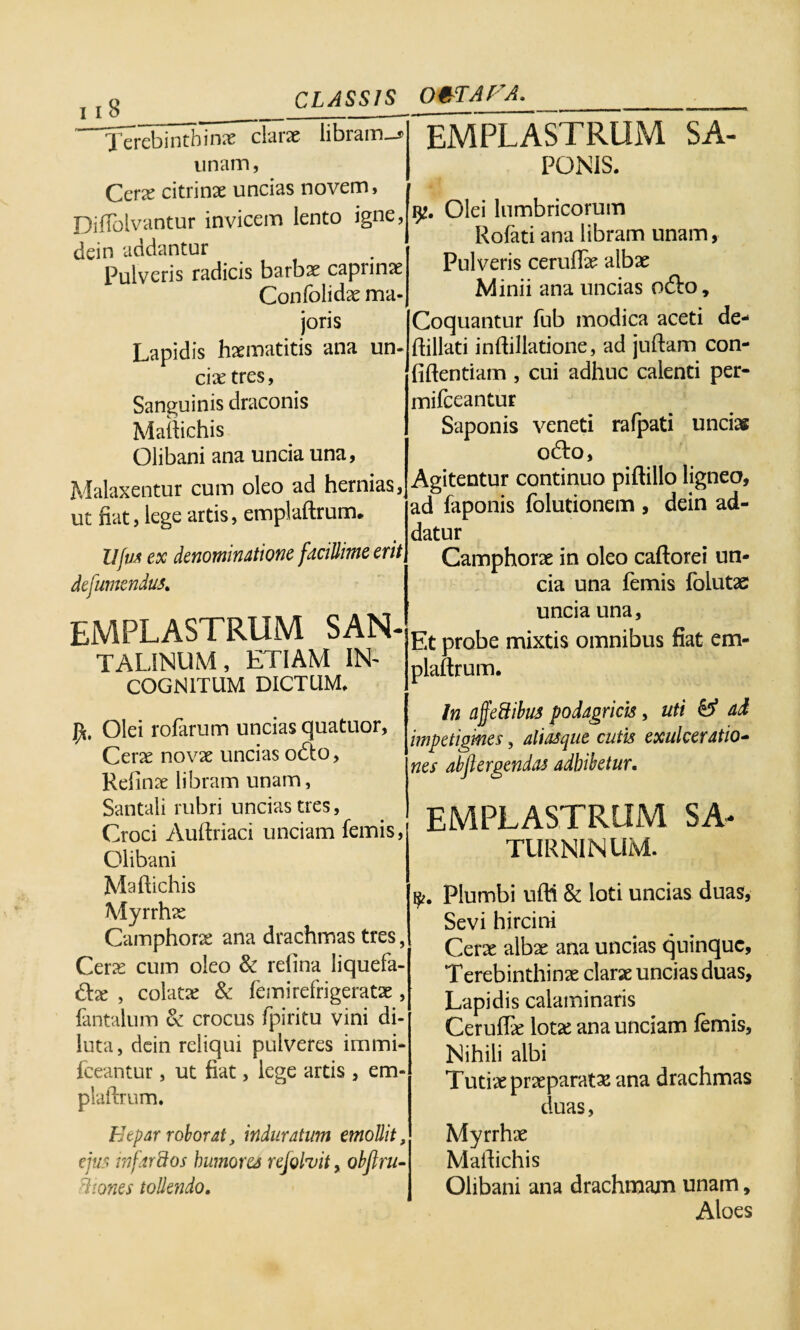 Terebinthinae clarae libiam_s unam, Ccrx citri nae uncias novem, Diflolvantur invicem lento igne, dein addantur Pulveris radicis barbae caprinae Confolidae ma¬ joris Lapidis haematitis ana un¬ cia; tres, Sanguinis draconis Mailichis Olibani ana uncia una, Malaxentur cum oleo ad hernias, ut fiat, lege artis, emplaftrum. Ufu* ex denominatione facillime erit defumendus. EMPLASTRUM SAN- TAL1NUM, ETIAM IN¬ COGNITUM DICTUM* Olei rofarum uncias quatuor, Cerae novae uncias odio, Refinae libram unam, Santali rubri uncias tres, Croci Auftriaci unciam femis, Olibani Maflichis Myrrhae Camphorae ana drachmas tres, Cerae cum oleo & refina liquefa- dlse , colatae & femirefrigeratae, fantalum & crocus fpiritu vini di¬ luta, dein reliqui pulveres immi- fceantur, ut fiat, lege artis , em* plaftrum. “EMPLASTRUM sa¬ ponis. Olei lumbricorum Rofati ana libram unam, Pulveris ceruffe albae Minii ana uncias odio. Coquantur fub modica aceti de- ftillati inflillatione, ad juftam con¬ fidentiam , cui adhuc calenti per- mifceantur Saponis veneti rafpati uncias odio, Agitentur continuo piftillo ligneo, ad faponis folutionem , dein ad¬ datur Camphorae in oleo caftorei un¬ cia una femis folutae uncia una. Et probe mixtis omnibus fiat em- plaftrum* In ajfeftibus podagricis, uti & ad impetigines, aliasque cutis exulceratio¬ nes abftergendas adbibetur. EMPLASTRUM SA¬ TURNINUM. Plumbi ufti & loti uncias duas. Sevi hircini Cerae albae ana uncias quinque. Terebinthinae clarae uncias duas. Lapidis calaminaris Ceruffie lotas ana unciam femis. Nihili albi Tutiae praeparatae ana drachmas duas, Etpar roborat, induratum emollit, ejus infarctos humores rejohit, obftru- dtones tollendo. Myrrhae Mafiichis Olibani ana drachmam unam, Aloes