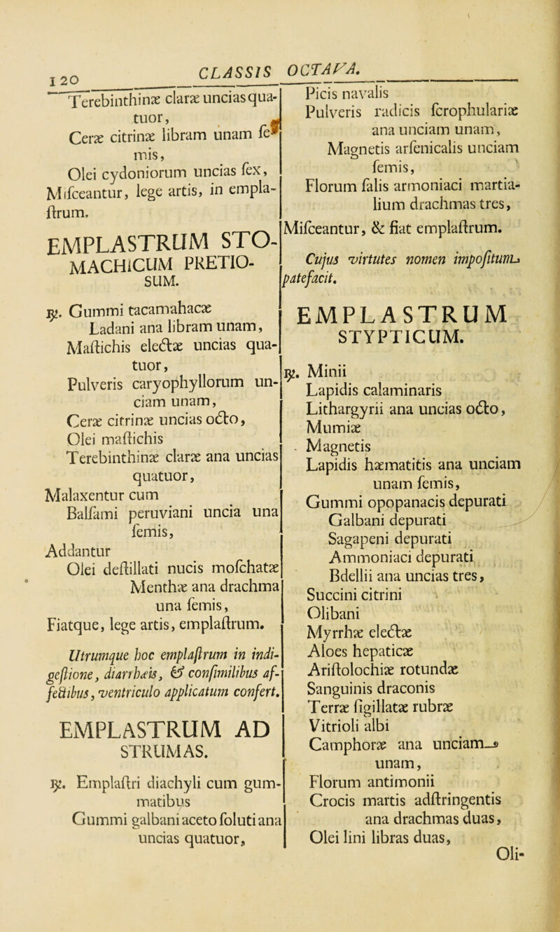 Terebinthinae clarae uncias qua- tuor, - Cerae citrinae libram unam fe* mis, Olei Cydoniorum uncias fex, Mifceantur, lege artis, in empla- ftrum. Picis navalis Pulveris radicis fcrophulariae ana unciam unam , Magnetis arfenicalis unciam femis, Florum falis armoniaci martia- lium drachmas tres, EMPLASTRUM STO¬ MACHICUM PRETIO¬ SUM. Mifceantur, & fiat emplaflrum. Cujus 'virtutes nomen impofitunu patefacit. y. Gummi tacamahacse Ladani ana libram unam, Maftichis eledlae uncias qua- EMPLASTRUM STYPTICUM. ciam unam, Cerae citrinae uncias odto, Olei maftichis Terebinthinae clarae ana uncias quatuor, Malaxentur cum Balfami peruviani uncia una femis, Addantur Olei deftillati nucis mofchatae Menthae ana drachma una femis, Fiatque, lege artis, emplaflrum. Utrumque hoc emplaflrum in indi¬ ge flione, diarrhoeis3 O5 confimilibus af- fettibus, ventriculo applicatum confert. EMPLASTRUM AD STRUMAS. iy. Emplaftri diachyli cum gum¬ matibus Cumini galbani aceto foluti ana uncias quatuor, Minii Lapidis calaminaris Lithargyrii ana uncias odo, Mumiae Magnetis Lapidis haematitis ana unciam unam femis, Gummi opopanacis depurati Galbani depurati Sagapeni depurati Ammoniaci depurati Bdellii ana uncias tres, Succini citrini Olibani Myrrhae eledbe Aloes hepaticae Ariftolochiae rotundae Sanguinis draconis Terrae figillatae rubrae Vitrioli albi Camphorae ana unciam_» unam, Florum antimonii Crocis martis adftringentis ana drachmas duas, Olei lini libras duas, Oli-