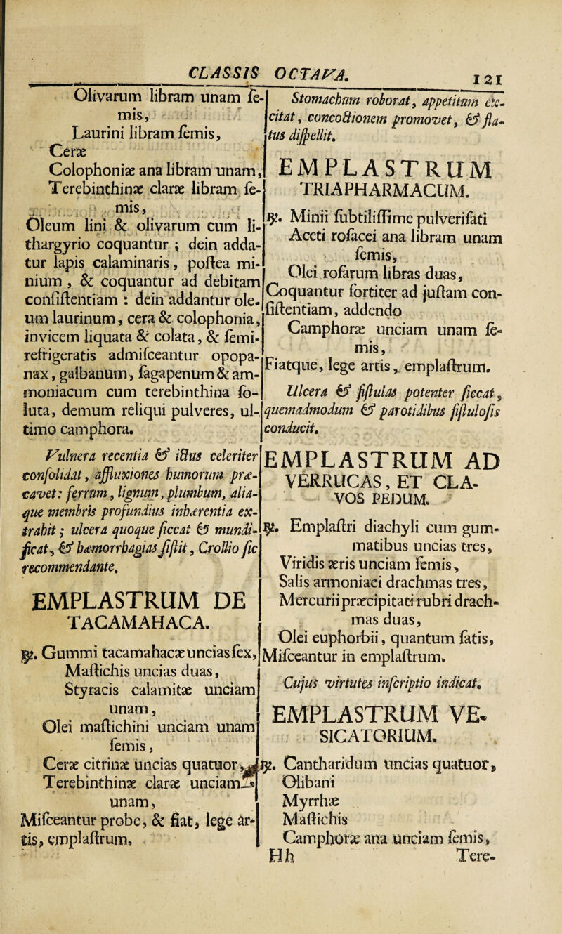 Olivarum libram unam fi¬ mis, Laurini libram fimis. Cerae Colophoniae ana libram unam, Terebinthinae clarae libram fe- I 21 ; , L mis. Oleum lini & olivarum cum li- thargyrio coquantur ; dein adda¬ tur lapis calaminaris, poftea mi¬ nium , & coquantur ad debitam confidentiam : dein addantur ole¬ um laurinum, cera & colophonia, invicem liquata St colata, & fimi- refrigeratis admifceantur opopa- nax, galbanum, fagapenum & am- moniacum cum terebinthina fo¬ llita, demum reliqui pulveres, ul¬ timo camphora. . . V\ulnera recentia iUus celeriter confoliddt, afjluxiones humorum prae¬ cavet: ferrum, lignum, plumbum, alia¬ que membris profundius inhaerentia ex¬ trahit ; ulcera quoque ficcai £5 mundi- fcat, & hamorrhagiasfijlit, CroUio fu recommendante. EMPLASTRUM DE TACAMAHACA. g*. Gummi tacamahacae uncias fix, Maftichis uncias duas, Styracis calamitae unciam unam, Olei maftichini unciam unam Stomachum roborat, appetitum ex¬ citat, concoctionem promovet, & fla¬ tus diffellit. EMPLASTRUM TRIAPHARMACUM. 9?. Minii fobtiliflime pulverifati Aceti roficei ana libram unam fimis, Olei roEirum libras duas. Coquantur fortiter ad juftam con- fiftentiam, addendo Camphora unciam unam fi- mis, Fiatque, lege artis, emplaftmm. Ulcera & fflulas potenter ficcat , quemadmodum & parotidibus fijlulofis conducit. EMPLASTRUM AD VERRUCAS, ET CLA¬ VOS PEDUM. fy* Emplaftri diachyli cum gum¬ matibus uncias tres. Viridis aeris unciam fimis. Salis armoniaci drachmas tres, Mercurii praecipitati rubri drach¬ mas duas, Olei euphorbii , quantum fitis, ]Mifieantur in emplaftrum. Cujus virtutes infcriptio indicat, EMPLASTRUM VE. SICATORiUM. Cerae citrinae uncias quatuor^^. Cantharidum uncias quatuoCj, Terebinthinae clarae unciamld Clibani unam, Mifceantur probe, & fiat, lege ar¬ tis, emplaftrum* Myrrhae Maftichis Camphora; ana unciam fimis, Hh Tere-