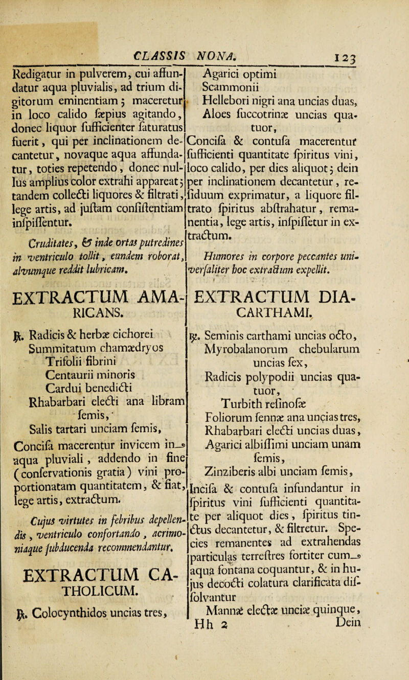 ea———»1 .. —... ■■■■ —i ■ Redigatur in pulverem, cui affun¬ datur aqua pluvialis, ad trium di¬ gitorum eminentiam 5 maceretur in loco calido faepius agitando, donec liquor fufficienter faturatus fuerit, qui per inclinationem de» cantetur, novaque aqua affunda¬ tur , toties repetendo, donec nul¬ lus amplius color extrahi appareat 5 tandem collefti liquores & filtrati, lege artis, ad juftam confidentiam infpiflentur. Cruditates , & inde ortas putredines in ventriculo tollit, eundem roborat, alvumque reddit lubricam. EXTRACTUM AMA- R1CANS. Agarici optimi Scammonii Hellebori nigri ana uncias duas, Aloes fuccotrinae uncias qua* tuor, Concifa & contufa macerentur fufficienti quantitate fpiritus vini, loco calido, per dies aliquot3 dein per inclinationem decantetur, re- fiduum exprimatur, a liquore fil- trato fpiritus abftrahatur, rema¬ nentia, lege artis, infpifletur in ex¬ tractum. Humores in corpore peccantes uni- verfaliter hoc extraSum expellit. t 'C \ EXTRACTUM DIA- CARTHAM1. Jfc. Radicis & herbae cichorei Summitatum chamaedryos Trifolii fibrini Centaurii minoris Cardui benediCti Rhabarbari eleCti ana libram ‘ femis, * Salis tartari unciam femis, Concifa macerentur invicem in_s> aqua pluviali, addendo in fine (confervationis gratia) vini pro- portionatam quantitatem, &fiat, lege artis, extraCtum. Cujus virtutes in febribus depellen¬ dis , ventriculo confortando, acrimo- niaque jubducenda recommendantur. EXTRACTUM CA¬ THOLICUM. Colocynthidos uncias tres, 9?. Seminis carthami uncias oCto, Myrobalanorum chebularum uncias lex. Radicis polypodii uncias qua- tuor, Turbith refinofe Foliorum fennae ana uncias tres, Rhabarbari eleCti uncias duas, Agarici albiffimi unciam unam femis, Zinziberis albi unciam femis, Incifa & contufa infundantur in jfpiritus vini fufficienti quantita¬ te per aliquot dies, fpiritus tin¬ ctus decantetur, & filtretur. Spe¬ cies remanentes ad extrahendas particulas terreftres fortiter cum_a aqua fontana coquantur, & in hu¬ jus deco&i colatura clarificata dif- folvantur Mannae eledlar unciae quinque, Hh 2 Dein