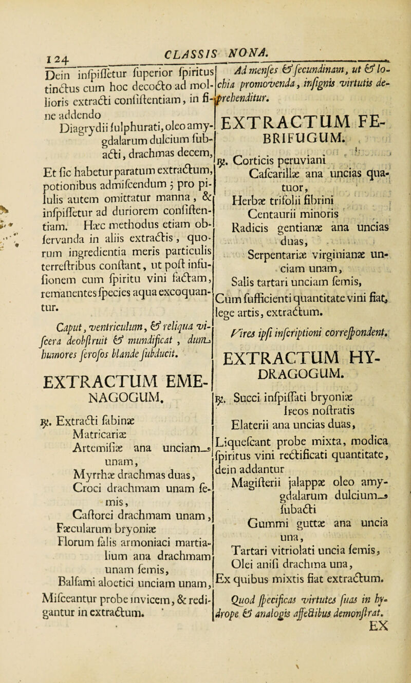 Dein infpiffetur fuperior fpiritus tindus cum hoc decodo ad mol- iioris extradi confiflentiam, in fi-prehenditur. ne addendo Diagrydii fulphurati, oleo amy¬ gdalarum dulcium fub- adi, drachmas decem, Et fic habetur paratum extradum, potionibus admifcendum 5 pro pi¬ lulis autem omittatur manna, 8c infpiffetur ad duriorem confiden¬ tiam. Hxc methodus etiam ob- fervanda in aliis extradis, quo¬ rum ingredienda meris particulis terreflribus conflant, utpoftinfu- fionem cum fpiritu vini fadam, remanentes fpecies aqua excoquan¬ tur. Admenfes tffecundinam, ut &lo- chia promovenda, infignis virtutis de- EXTRACTUM FE- BRIFUGUM. Caput, ventriculum, & reliqua vi- fcera deobflruit & mundijicat , dnnu humores ferofos blande fubducit. EXTRACTUM EME- NAGOGUM. Extradi fabinae Matricariae Artemifias ana unciam-» unam, Myrrhae drachmas duas, Croci drachmam unam fe- mis, Caflorei drachmam unam, Faecularum bryoniae Florum falis armoniaci martia- lium ana drachmam unam femis, Balfami aloetici unciam unam, Mifceantur probe invicem, & redi¬ gantur in extradum. i)2' Corticis peruviani Cafcariliae ana uncias qua- tuor, Herbae trifolii fibrini Centaurii minoris Radicis gentianae ana uncias duas, Serpentariae virginianae un¬ ciam unam, Salis tartari unciam femis, »• Cum fufficienti quantitate vini fiat, lege artis, extradum. Vires ipfi infcriptioni correjpondent. EXTRACTUM HY- DRAGOGUM. 1)2, Succi infpiflati bryoniae i reos noflratis Elaterii ana uncias duas, Liquefcant probe mixta, modica fpiritus vini redificati quantitate, dein addantur Magifterii jalappae oleo amy¬ gdalarum dulcium-» fubadi Gummi guttae ana uncia una, Tartari vitriolati uncia femis. Olei anifi drachma una, Ex quibus mixtis fiat extradum. Quod fjpecificas virtutes fuas in hy¬ drope & analogis affedibus demonfirat. EX