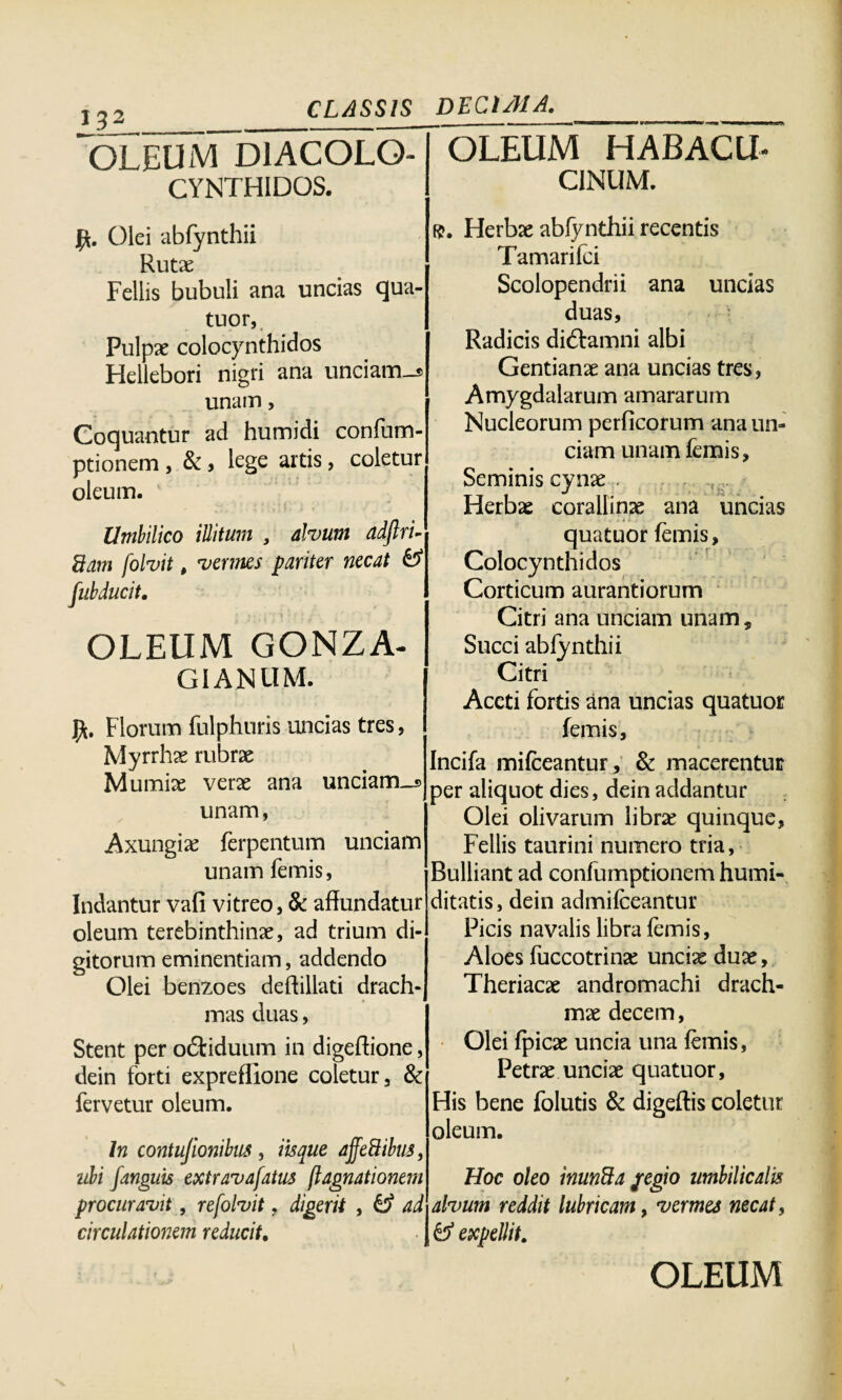 132 OLEUM D1ACOLO- CYNTHIDOS. OLEUM HABACU- C1NUM. Olei abfynthii Rutae Fellis bubuli ana uncias qua¬ tuor, Pulpae colocynthidos Hellebori nigri ana unciam-® unam, Coquantur ad humidi confum- ptionem , & , lege artis, coletur oleum. Umbilico illitum , alvum adftri- fiam folvit, vermes pariter necat & OLEUM GONZA- GIANUM. Florum fulphuris uncias tres, Myrrhae rubrae Mumiae verae ana unciam-® unam, Axungiae ferpentum unciam unam femis, Indantur vafi vitreo, & affundatur oleum terebinthinae, ad trium di¬ gitorum eminentiam, addendo Olei benzoes deftillati drach¬ mas duas, Stent per odtiduum in digeftione, dein forti expreffione coletur, & fervetur oleum. In contujionibns , iisque ajfeBibus, ubi fanguis extravafatus jlagnationem procuravit, refolvit, digerit , & ad circulationem reducit. f$. Herbae abfynthii recentis Tamarifci Scolopendrii ana uncias duas, Radicis diftamni albi Gentianae ana uncias tres, Amygdalarum amararum Nucleorum perficorum ana un¬ ciam unam femis. Seminis cynae . . Herbae corallinae ana uncias quatuor femis, Colocynthidos Corticum aurantiorum Citri ana unciam unam. Succi abfynthii Citri Aceti fortis ana uncias quatuor femis, Incifa mifceantur, & macerentur per aliquot dies, dein addantur Olei olivarum libra; quinque, Fellis taurini numero tria, Bulliant ad confumptionem humi- ditatis, dein admifceantur Picis navalis libra femis, Aloes fuccotrina: unciae duae, Theriacae andromachi drach¬ mae decem, Olei fpicae uncia una femis, Petrae unciae quatuor, His bene folutis & digeftis coletur oleum. Hoc oleo inunfta jregio umbilicalis alvum reddit lubricam, vermes necat, expellit.