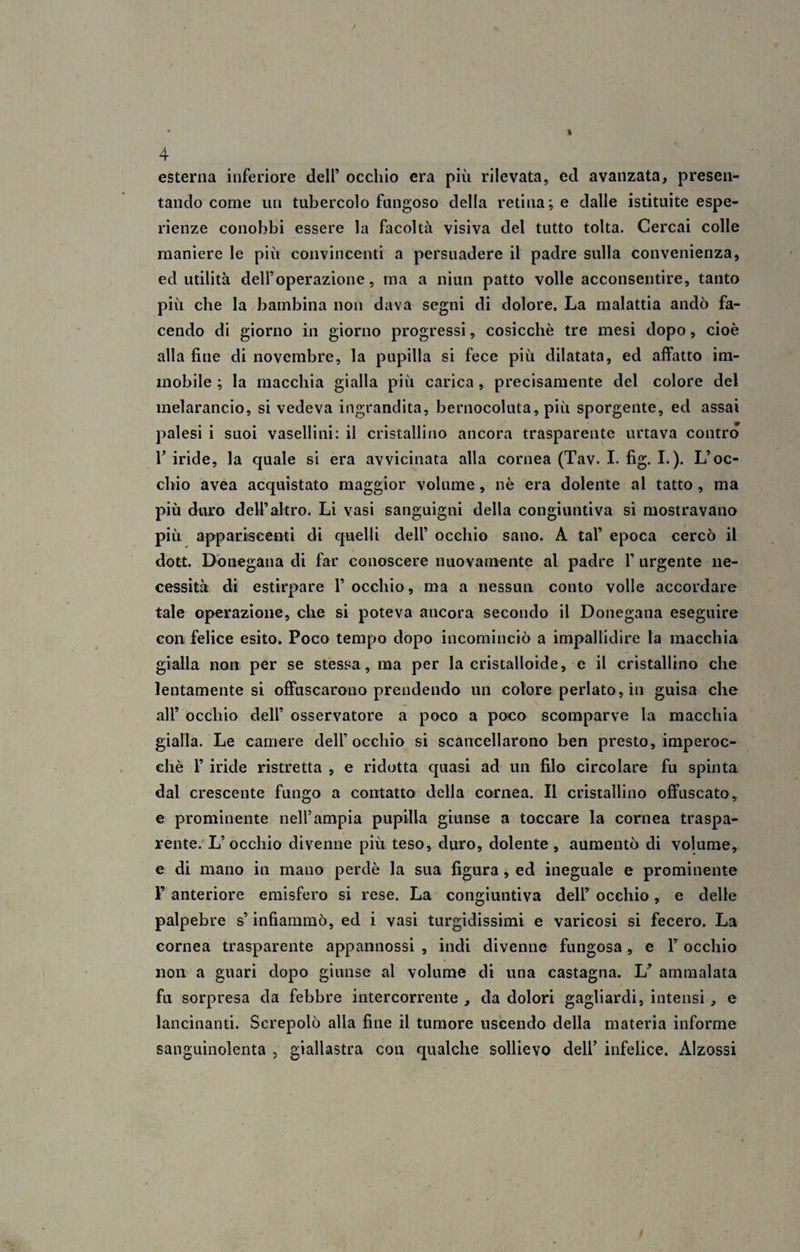 esterna inferiore dell’ occhio era più rilevata, ed avanzata, presen¬ tando come un tubercolo fungoso della retina; e dalle istituite espe¬ rienze conobbi essere la facoltà visiva del tutto tolta. Cercai colle maniere le più convincenti a persuadere il padre sulla convenienza, ed utilità dell’operazione, ma a niun patto volle acconsentire, tanto più che la bambina non dava segni di dolore. La malattia andò fa¬ cendo di giorno in giorno progressi, cosicché tre mesi dopo, cioè alla fine di novembre, la pupilla si fece più dilatata, ed affatto im¬ mobile ; la macchia gialla più carica , precisamente del colore del melarancio, si vedeva ingrandita, bernocoluta, più sporgente, ed assai palesi i suoi vasellini: il cristallino ancora trasparente urtava contro T iride, la quale si era avvicinata alla cornea (Tav. I. fig. I.). L’oc¬ chio avea acquistato maggior volume, nè era dolente al tatto , ma più duro dell’altro. Li vasi sanguigni della congiuntiva si mostravano più appariscenti di quelli dell’ occhio sano. A tal’ epoca cercò il dott. Donegana di far conoscere nuovamente al padre 1’ urgente ne¬ cessità di estirpare 1’ occhio, ma a nessun conto volle accordare tale operazione, che si poteva ancora secondo il Donegana eseguire con felice esito. Poco tempo dopo incominciò a impallidire la macchia gialla non per se stessa, ma per la cristalloide, e il cristallino che lentamente si offuscarono prendendo un colore periato, in guisa che all’ occhio dell’ osservatore a poco a poco scomparve la macchia gialla. Le camere dell’occhio si scancellarono ben presto, imperoc¬ ché F iride ristretta , e ridotta quasi ad un filo circolare fu spinta dal crescente fungo a contatto della cornea. Il cristallino offuscato, e prominente nell’ampia pupilla giunse a toccare la cornea traspa¬ rente. L’occhio divenne più teso, duro, dolente, aumentò di volume, e di mano in mano perdè la sua figura, ed ineguale e prominente Y anteriore emisfero si rese. La congiuntiva dell’ occhio, e delle palpebre s’infiammò, ed i vasi turgidissimi e varicosi si fecero. La cornea trasparente appannossi , indi divenne fungosa, e F occhio non a guari dopo giunse al volume di una castagna. U ammalata fu sorpresa da febbre intercorrente , da dolori gagliardi, intensi , e lancinanti. Screpolò alla fine il tumore uscendo della materia informe sanguinolenta , giallastra con qualche sollievo dell’ infelice. Alzossi