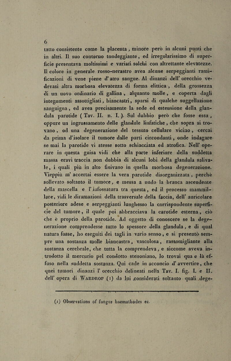 tatto consistente come la placenta , minore però in alcuni punti che in altri. Il suo contorno tondeggiante, ed irregolarissimo di super¬ ficie presentava moltissimi e variati solchi con altrettante elevatezze. Il colore in generale rosso-nerastro avea alcune serpeggianti rami¬ ficazioni di vene piene d’atro sangue. Al dinanzi dell’orecchio ve- devasi altra morbosa elevatezza di forma elittica , della grossezza di un uovo ordinario di gallina , alquanto molle , e coperta dagli integumenti assottigliati, biancastri, sparsi di qualche suggellatone sanguigna , ed avea precisamente la sede ed estensione della gian¬ duia parotide ( Tav. II. n. I. ). Sul dubbio però che fosse essa , oppure un ingrossamento delle glandule linfatiche , che sopra si tro¬ vano , od una degenerazione del tessuto cellulare vicino , cercai da prima d’isolare il tumore dalle parti circondanti, onde indagare se mai la parotide vi stesse sotto schiacciata ed atrofica. Nell’ ope¬ rare in questa guisa vidi che alla parte inferiore della suddetta massa eravi traccia non dubbia di alcuni lobi della gianduia saliva- le, i quali più in alto finivano in quella morbosa degenerazione. Vieppiù m’ accertai essere la vera parotide disorganizzata , perchè sollevato soltanto il tumore, e messa a nudo la branca ascendente della mascella e l’infossatura tra questa, ed il processo mammil¬ lare, vidi le diramazioni della trasversale della faccia, dell’ auricolare posteriore adese e serpeggianti lunghesso la corrispondente superfi¬ cie del tumore, il quale poi abbracciava la carotide esterna, ciò che è proprio della parotide. Ad oggetto di conoscere se la dege¬ nerazione comprendesse tutto lo spessore della gianduia, e di qual natura fosse, fio eseguiti dei tagli in vario senso, e si presentò sem¬ pre una sostanza molle biancastra vascolosa, rassomigliante alla sostanza cerebrale, che tutta la comprendeva, e siccome aveva in¬ trodotto il mercurio pel condotto stenoniano, lo trovai qua e -là ef¬ fuso nella suddetta sostanza. Qui cade in acconcio d’avvertire, che quei tumori dinanzi 1’ orecchio delineati nella Tav. I. fig. I. e II. dell’ opera di Wardrop (i) da lui .considerati soltanto quali dege- T (i) Observations of fungus haetnalhodes ec.