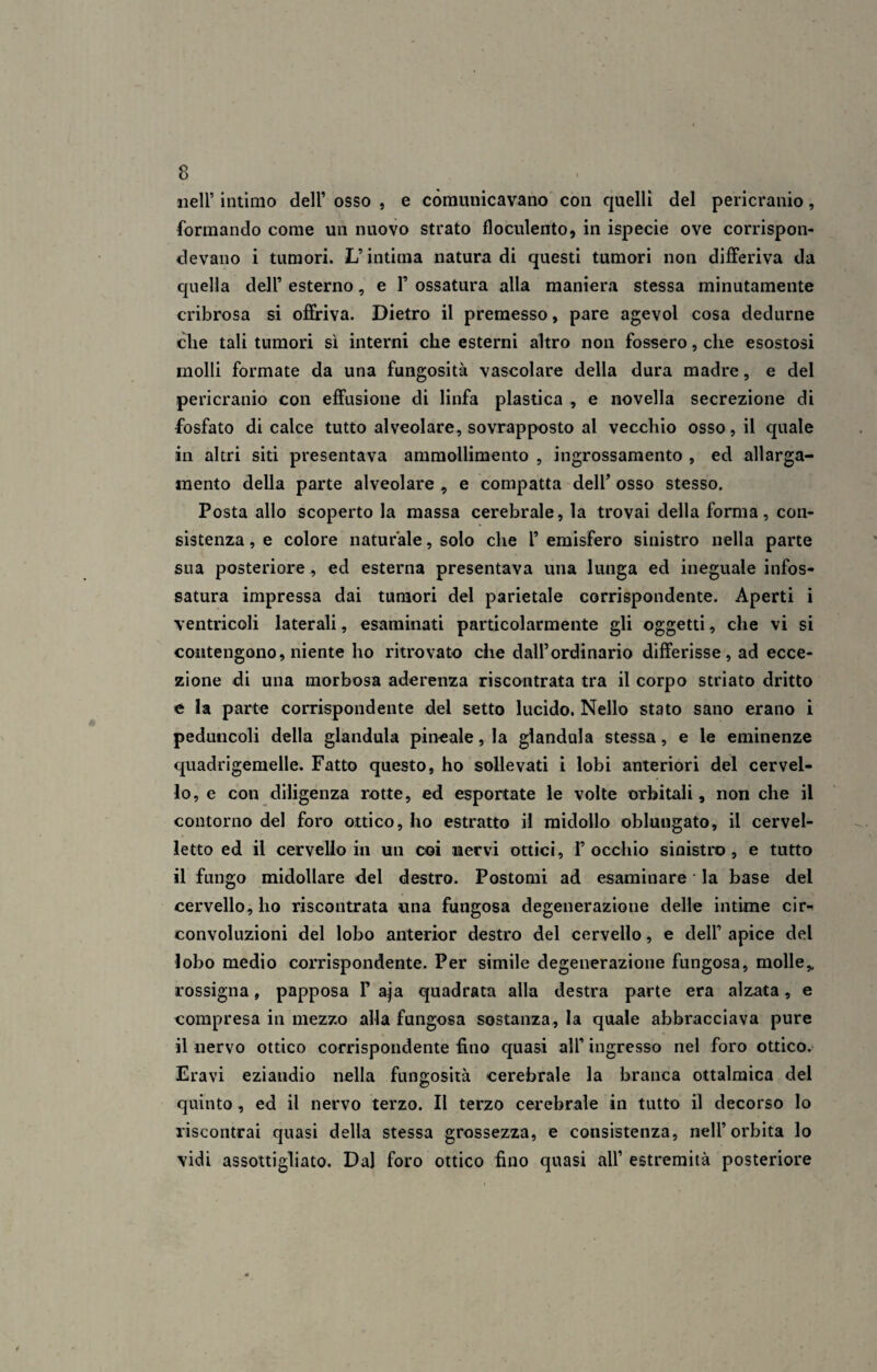 nell* intimo dell’ osso , e comunicavano con quelli del pericranio, formando come un nuovo strato floculento, in ispecie ove corrispon¬ devano i tumori. L’intima natura di questi tumori non differiva da quella dell’ esterno, e 1’ ossatura alla maniera stessa minutamente cribrosa si offriva. Dietro il premesso, pare agevol cosa dedurne clie tali tumori sì interni che esterni altro non fossero, che esostosi molli formate da una fungosità vascolare della dura madre, e del pericranio con effusione di linfa plastica , e novella secrezione di fosfato di calce tutto alveolare, sovrapposto al vecchio osso, il quale in altri siti presentava ammollimento , ingrossamento , ed allarga¬ mento della parte alveolare , e compatta dell’ osso stesso. Posta allo scoperto la massa cerebrale, la trovai della forma, con¬ sistenza , e colore naturale, solo che 1’ emisfero sinistro nella parte sua posteriore , ed esterna presentava una lunga ed ineguale infos- satura impressa dai tumori del parietale corrispondente. Aperti i ventricoli laterali, esaminati particolarmente gli oggetti, che vi si contengono, niente ho ritrovato che dall’ordinario differisse, ad ecce¬ zione di una morbosa aderenza riscontrata tra il corpo striato dritto e la parte corrispondente del setto lucido. Nello stato sano erano i peduncoli della gianduia pineale, la gianduia stessa, e le eminenze quadrigemelle. Fatto questo, ho sollevati i lobi anteriori del cervel¬ lo, e con diligenza rotte, ed esportate le volte orbitali, non che il contorno del foro ottico, ho estratto il midollo oblungato, il cervel¬ letto ed il cervello in un coi nervi ottici, F occhio sinistro, e tutto il fungo midollare del destro. Postomi ad esaminare la base del cervello, ho riscontrata una fungosa degenerazione delle intime cir¬ convoluzioni del lobo anterior destro del cervello, e dell’ apice del lobo medio corrispondente. Per simile degenerazione fungosa, molle,, rossigna, papposa F aja quadrata alla destra parte era alzata, e compresa in mezzo alla fungosa sostanza, la quale abbracciava pure il nervo ottico corrispondente fino quasi all’ ingresso nel foro ottico. Eravi eziandio nella fungosità cerebrale la branca ottaìmica del quinto , ed il nervo terzo. Il terzo cerebrale in tutto il decorso lo riscontrai quasi della stessa grossezza, e consistenza, nell’orbita lo vidi assottigliato. Dal foro ottico fino quasi all1 estremità posteriore