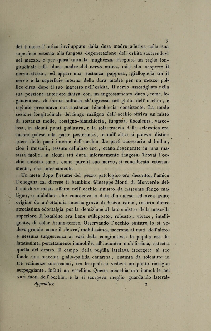 del tumore 1’ ottico inviluppato dalla dura madre aderiva colla sua superficie esterna alla fungosa degenerazione dell’ orbita scorrendovi nel mezzo, e per quasi tutta la lunghezza. Eseguito un taglio lon¬ gitudinale alla dura madre del nervo ottico, misi allo scoperto il nervo stesso, ed apparì una sostanza papposa, giallognola tra il nervo e la superficie interna della dura madre per un mezzo pol¬ lice circa dopo il suo ingresso nell’ orbita. Il nervo assottigliato nella sua porzione anteriore finiva con un ingrossamento duro , come le- gamentoso, di forma bulbosa all’ingresso nel globo dell’ occhio , e tagliato presentava una sostanza bianchiccia consistente. La totale sezione longitudinale del fungo maligno dell’ occhio offriva un misto di sostanza molle, rossigno-bianchiccia, fungosa, floculenta, vasco^ Iosa, in alcuni punti giallastra, e la sola traccia della sclerotica era ancora palese alla parte posteriore , e nuli* altro si poteva distin¬ guere delle parti interne dell’ occhio. Le parti accessorie al bulbo , cioè i muscoli, tessuto celluloso ecc., erano degenerate in una ma¬ tassa molle , in alcuni siti dura, informemente fungosa. Trovai l’oc¬ chio sinistro sano , come pure il suo nervo, sì considerato esterna¬ mente , che internamente. Un mese dopo l’esame del pezzo patologico ora descritto, l’amico Donegana mi diresse il bambino Giuseppe Monti di Monverde del- 1’ età di 20 mesi, affetto nell’ occhio sinistro da nascente fungo ma¬ ligno , o midollare che conosceva la data d’un mese, ed avea avuto origine da un’ ottalmia interna grave di breve corso , insorta dietro atrocissima odontalgia per la dentizione al lato sinistro della mascella superiore. Il bambino era bene sviluppato, robusto , vivace , intelli¬ gente, di color bruno-terreo. Osservando l’occhio sinistro lo si ve¬ deva grande come il destro, mobilissimo, isocrono ai moti dell’altro, e nessuna turgescenza ai vasi della congiuntiva : la pupilla era di¬ latatissima, perfettamente immobile, all’incontro mobilissima, ristretta quella del destro. Il campo della pupilla lasciava iscorgere al suo fondo una macchia giallo-pallida canarina, distinta da solcature in tre eminenze tubercolari, tra le quali si vedeva un punto rossigno serpeggiante , infatti un vasellino. Questa macchia era immobile nei vari moti dell’occhio, e la si scorgeva meglio guardando lateral- Appenclice  2