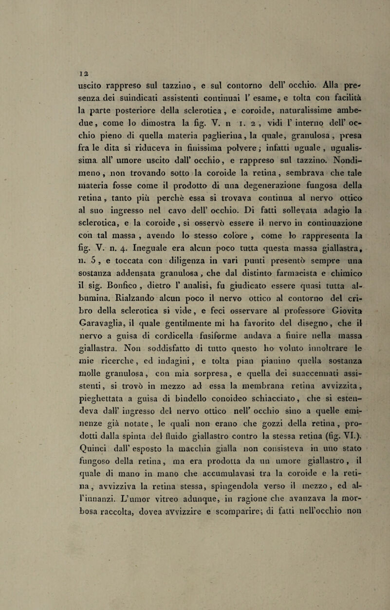 uscito rappreso sul tazzino, e sul contorno dell’ occhio. Alla pre¬ senza dei suindicati assistenti continuai V esame, e tolta con facilità la parte posteriore della sclerotica , e coroide, naturalissime ambe¬ due, come lo dimostra la fig. V. n i. 2 , vidi l’interno dell’oc¬ chio pieno di quella materia paglierina, la quale, granulosa, presa fra le dita si riduceva in finissima polvere ; infatti uguale , ugualis¬ sima all’ umore uscito dall’ occhio, e rappreso sul tazzino. Nondi¬ meno, non trovando sotto la coroide la retina, sembrava chetale materia fosse come il prodotto di una degenerazione fungosa della retina, tanto più perchè essa si trovava continua al nervo ottico al suo ingresso nel cavo dell’ occhio. Di fatti sollevata adagio la sclerotica, e la coroide , si osservò essere il nervo in continuazione con tal massa , avendo lo stesso colore , come lo rappresenta la fig. V. n. 4. Ineguale era alcun poco tutta questa massa giallastra, u. 5 , e toccata con diligenza in vari punti presentò sempre una sostanza addensata granulosa, che dal distinto farmacista e chimico il sig. Bonfico , dietro 1’ analisi, fu giudicato essere quasi tutta al¬ bumina. Rialzando alcun poco il nervo ottico al contorno del cri¬ bro della sclerotica si vide, e feci osservare al professore Giovita Garavaglia, il quale gentilmente mi ha favorito del disegno, che il nervo a guisa di cordicella fusiforme andava a finire nella massa giallastra. Non soddisfatto di tutto questo ho voluto innoltrare le mie ricerche, ed indagini, e tolta pian pianino quella sostanza molle granulosa, con mia sorpresa, e quella dei suaccennati assi¬ stenti, si trovò in mezzo ad essa la membrana retina avvizzita, pieghettata a guisa di bindello conoideo schiacciato, che si esten¬ deva dall’ ingresso del nervo ottico nell’ occhio sino a quelle emi¬ nenze già notate, le quali non erano che gozzi della retina , pro¬ dotti dalla spinta del fluido giallastro contro la stessa retina (fig. VI.), Quinci dall’ esposto la macchia gialla non consisteva in uno stato fungoso della retina, ma era prodotta da un umore giallastro, il quale di mano in mano che accumula vasi tra la coroide e la reti¬ na, avvizziva la retina stessa, spingendola verso il mezzo, ed al- l’innanzi. L’umor vitreo adunque, in ragione che avanzava la mor¬ bosa raccolta, clovea avvizzire e scomparire; di fatti nell’occhio non