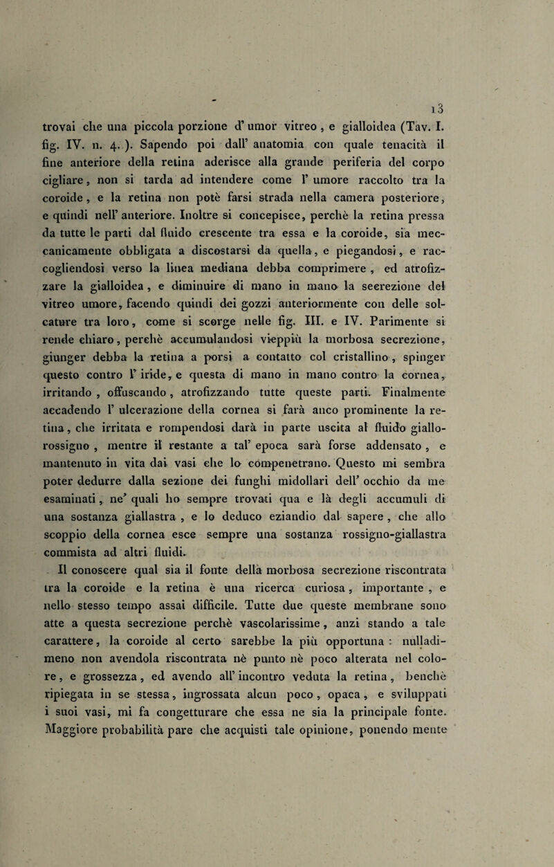 trovai che una piccola porzione cT umor vitreo , e gialloidea (Tav. I. fig. IV. n. 4. ). Sapendo poi dall’ anatomia con quale tenacità il fine anteriore della retina aderisce alla grande periferia del corpo cigliare, non si tarda ad intendere come I’ umore raccolto tra la coroide, e la retina non potè farsi strada nella camera posteriore, e quindi nell’anteriore. Inoltre si concepisce, perchè la retina pressa da tutte le parti dal fluido crescente tra essa e la coroide, sia mec¬ canicamente obbligata a discostarsi da quella-, e piegandosi, e rac¬ cogliendosi verso la linea mediana debba comprimere , ed atrofiz¬ zare la gialloidea , e diminuire di mano in mano la secrezione del vitreo umore, facendo quindi dei gozzi anteriormente con delle sol¬ cature tra loro, come si scorge nelle fig. III. e IV. Parimente si rende chiaro, perchè accumulandosi vieppiù la morbosa secrezione, giunger debba la retina a porsi a contatto col cristallino , spinger questo contro 1’iride, e questa di mano in mano contro la cornea, irritando , offuscando, atrofizzando tutte queste parti. Finalmente accadendo 1’ ulcerazione della cornea si farà anco prominente la re¬ tina, che irritata e rompendosi darà in parte uscita al fluido giallo- rossigno , mentre il restante a tal5 epoca sarà forse addensato , e mantenuto in vita dai vasi che lo cómpenetrano. Questo mi sembra poter dedurre dalla sezione dei funghi midollari dell’ occhio da me esaminati, ne’ quali ho sempre trovati qua e là degli accumuli di una sostanza giallastra , e lo deduco eziandio dal sapere , che allo scoppio della cornea esce sempre una sostanza rossigno-giallastra commista ad altri fluidi. Il conoscere qual sia il fonte della morbosa secrezione riscontrata tra la coroide e la retina è una ricerca curiosa, importante , e nello stesso tempo assai difficile. Tutte due queste membrane sono atte a questa secrezione perchè vascolarissime, anzi stando a tale carattere, la coroide al certo sarebbe la più opportuna : nulladi- meno non avendola riscontrata nè punto nè poco alterata nel colo¬ re , e grossezza, ed avendo all’ incontro veduta la retina, benché ripiegata in se stessa, ingrossata alcun poco, opaca, e sviluppati i suoi vasi, mi fa congetturare che essa ne sia la principale fonte. Maggiore probabilità pare che acquisti tale opinione, ponendo mente