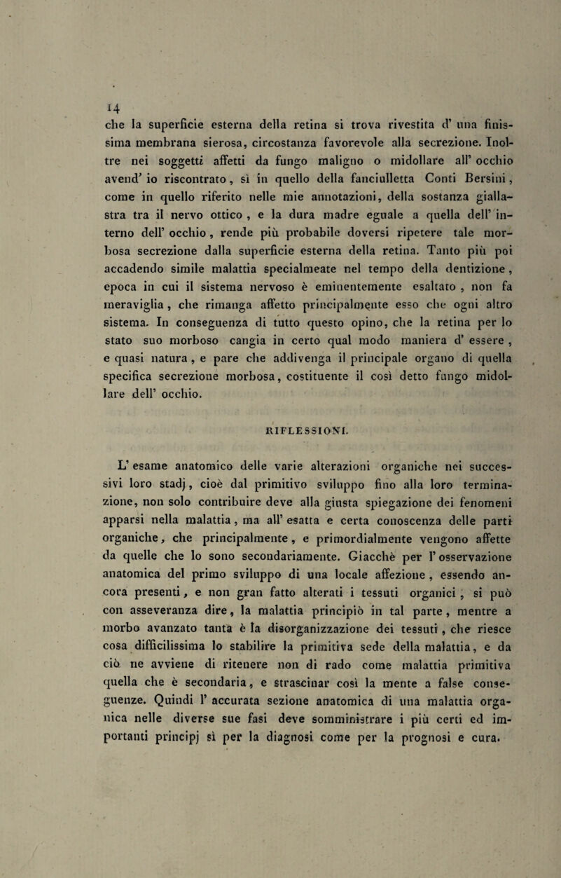 che la superficie esterna della retina si trova rivestita d’ una finis¬ sima membrana sierosa, circostanza favorevole alla secrezione. Inol¬ tre nei soggetti affetti da fungo maligno o midollare all* occhio avend' io riscontrato , sì in quello della fanciulletta Conti Bersini, come in quello riferito nelle mie annotazioni, della sostanza gialla¬ stra tra il nervo ottico , e la dura madre eguale a quella dell’ in¬ terno dell’ occhio , rende più probabile doversi ripetere tale mor¬ bosa secrezione dalla superficie esterna della retina. Tanto più poi accadendo simile malattia specialmeate nel tempo della dentizione , epoca in cui il sistema nervoso è eminentemente esaltato , non fa meraviglia , che rimanga affetto principalmente esso che ogni altro sistema. In conseguenza di tutto questo opino, che la retina per lo stato suo morboso cangia in certo qual modo maniera d’ essere , e quasi natura , e pare che addivenga il principale organo di quella specifica secrezione morbosa, costituente il così detto fungo midol¬ lare dell* occhio. RIFLESSIONI. L’ esame anatomico delle varie alterazioni organiche nei succes¬ sivi loro stadj, cioè dal primitivo sviluppo fino alla loro termina¬ zione, non solo contribuire deve alla giusta spiegazione dei fenomeni apparsi nella malattia, ma all’ esatta e certa conoscenza delle parti organiche, che principalmente, e primordialmente vengono affette da quelle che lo sono secondariamente. Giacché per 1* osservazione anatomica del primo sviluppo di una locale affezione , essendo an¬ cora presenti, e non gran fatto alterati i tessuti organici , si può con asseveranza dire, la malattia principiò in tal parte, mentre a morbo avanzato tanta è la disorganizzazione dei tessuti, che riesce cosa diffìcilissima lo stabilire la primitiva sede della malattia, e da ciò, ne avviene di ritenere non di rado come malattia primitiva quella che è secondaria, e strascinar così la mente a false conse¬ guenze. Quindi P accurata sezione anatomica di una malattia orga¬ nica nelle diverse sue fasi deve somministrare i più certi ed im¬ portanti principi sì per la diagnosi come per la prognosi e cura.