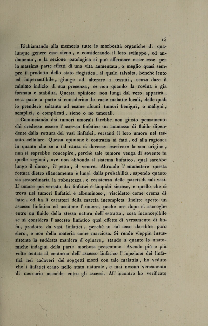 Richiamando alla memoria tutte le morbosità organiche di qua¬ lunque genere esse sieno , e considerando il loro sviluppo, ed an¬ damento , e la sezione patologica si può affermare esser esse per la massima parte effetti di una vita aumentata, o meglio quasi sem¬ pre il prodotto dello stato flogistico, il quale talvolta, benché lento ed impercettibile , giunge ad alterare i tessuti , senza dare il minimo indizio di sua presenza, se non quando la rovina è già formata e stabilita. Questa opinione non lungi dal vero apparirà , se a parte a parte si considerino le varie malattie locali, delle quali io prenderò soltanto ad esame alcuni tumori benigni, o maligni, semplici, o complicati, sieno o no umorali. Cominciando dai tumori umorali farebbe non giusto pensamento chi credesse essere 1’ ascesso linfatico un ammasso di fluido dipen¬ dente dalla rottura dei vasi linfatici, versanti il loro umore nel tes¬ suto cellulare. Questa opinione è contraria ai fatti, ed alla ragione; in quanto che se a tal causa si dovesse ascrivere la sua origine , non si saprebbe concepire, perchè tale tumore venga di sovente in quelle regioni, ove non abbonda il sistema linfatico, qual sarebbe lungo il dorso, il petto , il ventre. Altronde 1’ ammettere questa rottura dietro sfiancamento è lungi dalla probabilità, sapendo quanto sia straordinaria la robustezza, e resistenza delle pareti di tali vasi. L’ umore poi versato dai linfatici è limpido sieroso, e quello che si trova nei tumori linfatici è albuminoso , viscidetto come crema di latte , ed ha li caratteri della marcia incompleta. Inoltre aperto un ascesso linfatico ed uscitone F umore, poche ore dopo si raccoglie entro un fluido della stessa natura dell’ estratto , cosa inconcepibile se si considera F ascesso linfatico qual effetto di versamento di lin¬ fa , prodotto da vasi linfatici , perchè in tal caso darebbe puro siero, e non della materia come marciosa. Si rende vieppiù insus¬ sistente la suddetta maniera d’ opinare, stando a quanto le anato¬ miche indagini della parte morbosa presentano. Avendo più e più volte tentata al contorno dell’ ascesso linfatico F infezione dei linfa¬ tici nei cadaveri dei soggetti morti con tale malattia , ho veduto che i linfatici erano nello stato naturale , e mai nessun versamento di mercurio accadde entro gli ascessi. All’ incontro ho verificato