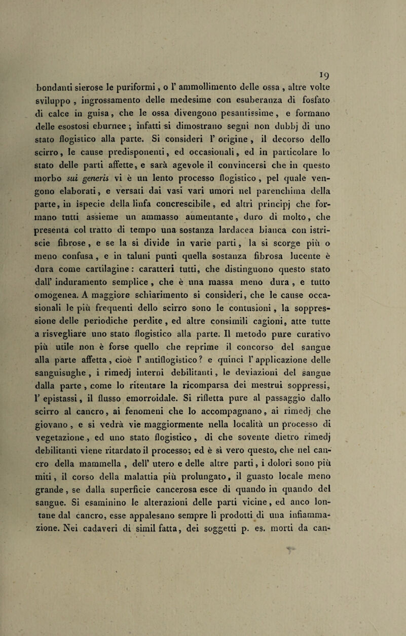 bondanti sierose le puriformi, o 1’ ammollimento delle ossa , altre volte sviluppo , ingrossamento delle medesime con esuberanza di fosfato di calce in guisa, che le ossa divengono pesantissime, e formano delle esostosi eburnee ; infatti si dimostrano segni non dubbj di uno stato flogistico alla parte. Si consideri 1’ origine , il decorso dello scirro, le cause predisponenti, ed occasionali, ed in particolare lo stato delle parti affette, e sarà agevole il convincersi che in questo morbo sui generis vi è un lento processo flogistico , pel quale ven¬ gono elaborati, e versati dai vasi vari umori nel parenchima della parte, in ispecie della linfa concrescibile, ed altri principj che for¬ mano tutti assieme un ammasso aumentante, duro di molto, che presenta col tratto di tempo una sostanza lardacea bianca con istri- scie fibrose , e se la si divide in varie parti, la si scorge più o meno confusa, e in taluni punti quella sostanza fibrosa lucente è dura come cartilagine: caratteri tutti, che distinguono questo stato dall’ induramento semplice , che è una massa meno dura , e tutto omogenea. A maggiore schiarimento si consideri, che le cause occa¬ sionali le più frequenti dello scirro sono le contusioni, la soppres¬ sione delle periodiche perdite , ed altre consimili cagioni, atte tutte a risvegliare uno stato flogistico alla parte. Il metodo pure curativo più utile non è forse quello che reprime il concorso dei sangue alla parte affetta, cioè Fantiflogistico? e quinci F applicazione delle sanguisughe , i rimedj interni debilitanti, le deviazioni del sangue dalla parte , come lo ritentare la ricomparsa dei mestrui soppressi, V epistassi, il flusso emorroidale. Si rifletta pure al passaggio dallo scirro al cancro, ai fenomeni che lo accompagnano, ai rimedj che giovano , e si vedrà vie maggiormente nella località un processo di vegetazione , ed uno stato flogistico , di che sovente dietro rimedj debilitanti viene ritardato il processo; ed è sì vero questo, che nel can¬ cro della mammella , dell* utero e delle altre parti, i dolori sono più miti, il corso della malattia più prolungato, il guasto locale meno grande, se dalla superficie cancerosa esce di quando in quando del sangue. Si esaminino le alterazioni delle parti vicine, ed anco lon¬ tane dal cancro, esse appalesano sempre li prodotti di una infiamma¬ zione. Nei cadaveri di simil fatta, dei soggetti p. es. morti da can-