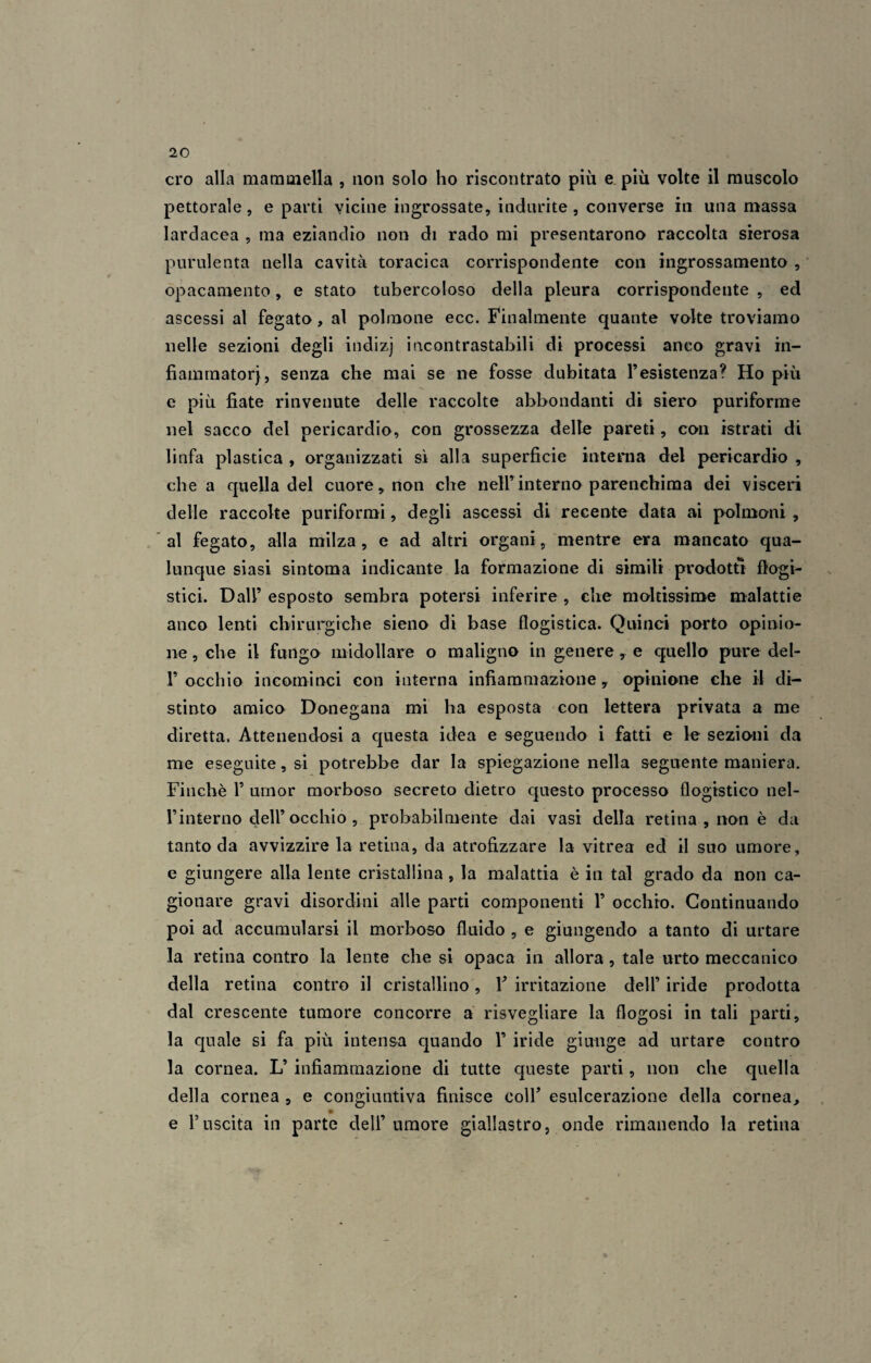 ero alla mammella , non solo ho riscontrato più e più volte il muscolo pettorale, e parti vicine ingrossate, indurite , converse in una massa Iardacea , ma eziandio non di rado mi presentarono raccolta sierosa purulenta nella cavità toracica corrispondente con ingrossamento , opacamente, e stato tubercoloso della pleura corrispondente , ed ascessi al fegato, al polmone ecc. Finalmente quante volte troviamo nelle sezioni degli indizj incontrastabili di processi anco gravi in- fiammatorj, senza che mai se ne fosse dubitata l’esistenza? Ho più e più fiate rinvenute delle raccolte abbondanti di siero puriforme nel sacco del pericardio, con grossezza delle pareti, con istrati di linfa plastica , organizzati sì alla superficie interna del pericardio , che a quella del cuore, non che nell’interno parenchima dei visceri delle raccolte puriformi, degli ascessi di recente data ai polmoni , al fegato, alla milza, e ad altri organi, mentre era mancato qua¬ lunque siasi sintoma indicante la formazione di simili prodotti flogi¬ stici. Dall’ esposto sembra potersi inferire , che moltissime malattie anco lenti chirurgiche sieno di base flogistica. Quinci porto opinio¬ ne , che il fungo midollare o maligno in genere , e quello pure del- P occhio incominci con interna infiammazione y opinione che il di¬ stinto amico Donegana mi ha esposta con lettera privata a me diretta. Attenendosi a questa idea e seguendo i fatti e le sezioni da me eseguite, si potrebbe dar la spiegazione nella seguente maniera. Finché P umor morboso secreto dietro questo processo flogistico nel- l’interno dell’ occhio , probabilmente dai vasi della retina , non è da tanto da avvizzire la retina, da atrofizzare la vitrea ed il suo umore, e giungere alla lente cristallina, la malattia è in tal grado da non ca¬ gionare gravi disordini alle parti componenti P occhio. Continuando poi ad accumularsi il morboso fluido , e giungendo a tanto di urtare la retina contro la lente che si opaca in allora, tale urto meccanico della retina contro il cristallino, Y irritazione dell’ iride prodotta dal crescente tumore concorre a risvegliare la flogosi in tali parti, la quale si fa più intensa quando P iride giunge ad urtare contro la cornea. L’ infiammazione di tutte queste parti, non che quella della cornea , e congiuntiva finisce coll’ esulcerazione della cornea, e l’uscita in parte dell’umore giallastro, onde rimanendo la retina