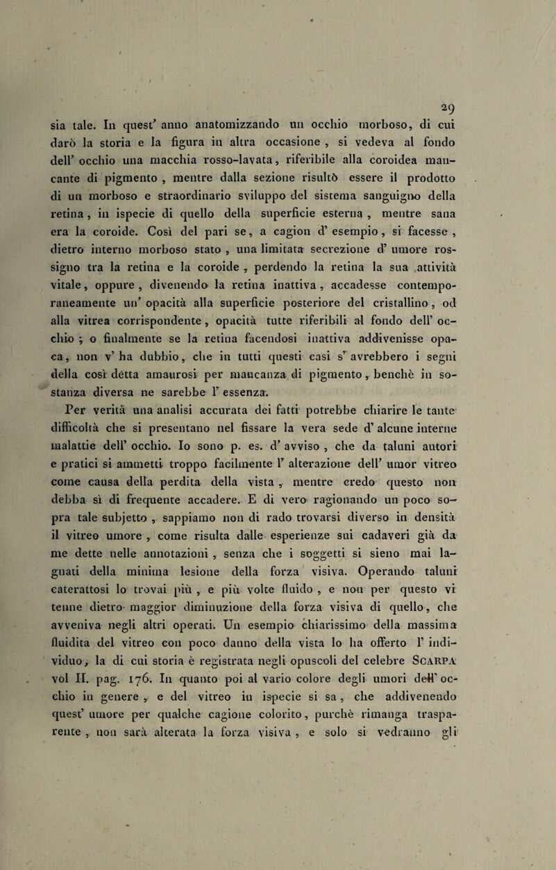 2i) sia tale. In quest' anno anatomizzando un occhio morboso, di cui darò la storia e la figura in altra occasione , si vedeva al fondo dell' occhio una macchia rosso-lavata, riferibile alla coroidea man¬ cante di pigmento , mentre dalla sezione risultò essere il prodotto di un morboso e straordinario sviluppo del sistema sanguigno della retina, in ispecie di quello della superficie esterna , mentre sana era la coroide. Così del pari se, a cagion d’ esempio , si facesse , dietro interno morboso stato , una limitata secrezione d’ umore ros- signo tra la retina e la coroide , perdendo la retina la sua attività vitale, oppure , divenendo la retina inattiva , accadesse contempo¬ raneamente un’ opacità alla superficie posteriore del cristallino, od alla vitrea corrispondente , opacità tutte riferibili al fondo dell’ oc¬ chio ; o finalmente se la retina facendosi inattiva addivenisse opa¬ ca, non v’ha dubbio, che in tutti questi casi s’avrebbero i segni della così détta amaurosi per mancanza di pigmento, benché in so¬ stanza diversa ne sarebbe 1’ essenza. Per verità una analisi accurata dei fatti potrebbe chiarire le tante difficoltà che si presentano nel fissare la vera sede d’ alcune interne malattie dell’ occhio. Io sono p. es. d’ avviso , che da taluni autori e pratici si ammetti troppo facilmente V alterazione dell’ umor vitreo come causa della perdita della vista , mentre credo questo non debba sì di frequente accadere. E di vero ragionando un poco so¬ pra tale subjetto , sappiamo non di rado trovarsi diverso in densità il vitreo umore , come risulta dalle esperienze sui cadaveri già da me dette nelle annotazioni , senza che i soggetti si sieno mai la¬ gnati della minima lesione della forza visiva. Operando taluni caterattosi lo trovai più , e più volte fluido , e non per questo vi tenne dietro maggior diminuzione della forza visiva di quello, che avveniva negli altri operati. Un esempio chiarissimo della massima fluidità del vitreo con poco danno della vista lo ha offerto 1’ indi¬ viduo * la di cui storia è registrata negli opuscoli del celebre Scarpa voi II. pag. 176. In quanto poi al vario colore degli umori detì’oc¬ chio in genere , e del vitreo iti ispecie si sa , che addivenendo quest’ umore per qualche cagione colorito, purché rimanga traspa¬ rente , non sarà alterata la forza visiva , e solo si vedranno gli