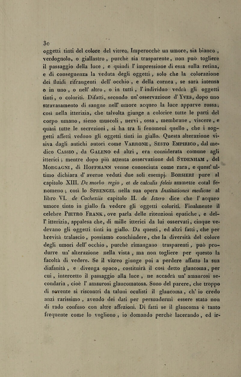 oggetti tinti del colore del vitreo. Imperocché un umore, sia bianco , verdognolo, o giallastro, purché sia trasparente, non può togliere il passaggio della luce , e quindi F impressione di essa sulla retina, e di conseguenza la veduta degli oggetti , solo che la colorazione dei fluidi rifrangenti dell’ occhio , e della cornea , se sarà intensa o in uno , o nell’ altro , o in tutti , F individuo vedrà gli oggetti tinti, o coloriti. Difatti, secondo un’osservazione d’ Yves, dopo uno stravasamento di sangue nell’ umore acqueo la luce apparve rossa -, così nella itterizia, che talvolta giunge a colorire tutte le parti del corpo umano , sieno muscoli , nervi , ossa , membrane , viscere , e quasi tutte le secrezioni, si ha tra li fenomeni quello , che i sog¬ getti affetti vedono gli oggetti tinti in giallo. Questa alterazione vi¬ siva dagli antichi autori come Yarrone , Sesto Empirico , dal me¬ dico Cassio , da Galeno ed altri , era considerata comune agli itterici ; mentre dopo più attenta osservazione del Sydenham , del Morgagni, di Hoffmann venne conosciuta come rara, e quest’ul¬ timo dichiara d9 averne veduti due soli esempj. BorSIERI pure al capitolo XIII. De morbo regio , et de cctlculis feleis ammette cotal fe¬ nomeno ; così lo Sprengel nella sua opera Institutiones medicae al libro VI. de Cachexiis capitolo II. de Ictero dice che F acqueo umore tinto in giallo fa vedere gli oggetti coloriti. Finalmente il celebre Pietro Frank , ove parla delle ritenzioni epatiche , e del- la itterizia, appalesa che, di mille itterici da lui osservati, cinque ve¬ devano gli oggetti tinti in giallo. Da questi, ed altri fatti, che per brevità tralascio , possiamo conchiudere, che la diversità del colore degli umori dell’ occhio , purché rimangano trasparenti, può pro¬ durre un9 alterazione nella vista , ma non togliere per questo la facoltà di vedere. Se il vitreo giunge poi a perdere affatto la sua diafanità, e divenga opaco, costituirà il così detto glaucoma, per cui , intercetto il passaggio alla luce , ne accadrà un9 amaurosi se¬ condaria , cioè l9 amaurosi glaucomatosa. Sono del parere, che troppo di sovente si riscontri da taluni oculisti il glaucoma , eli9 io credo anzi rarissimo , avendo dei dati per persuadermi essere stato non di rado confuso con altre affezioni. Di fatti se il glaucoma è tanto frequente come lo vogliono , io domando perchè lacerando , ed ir-