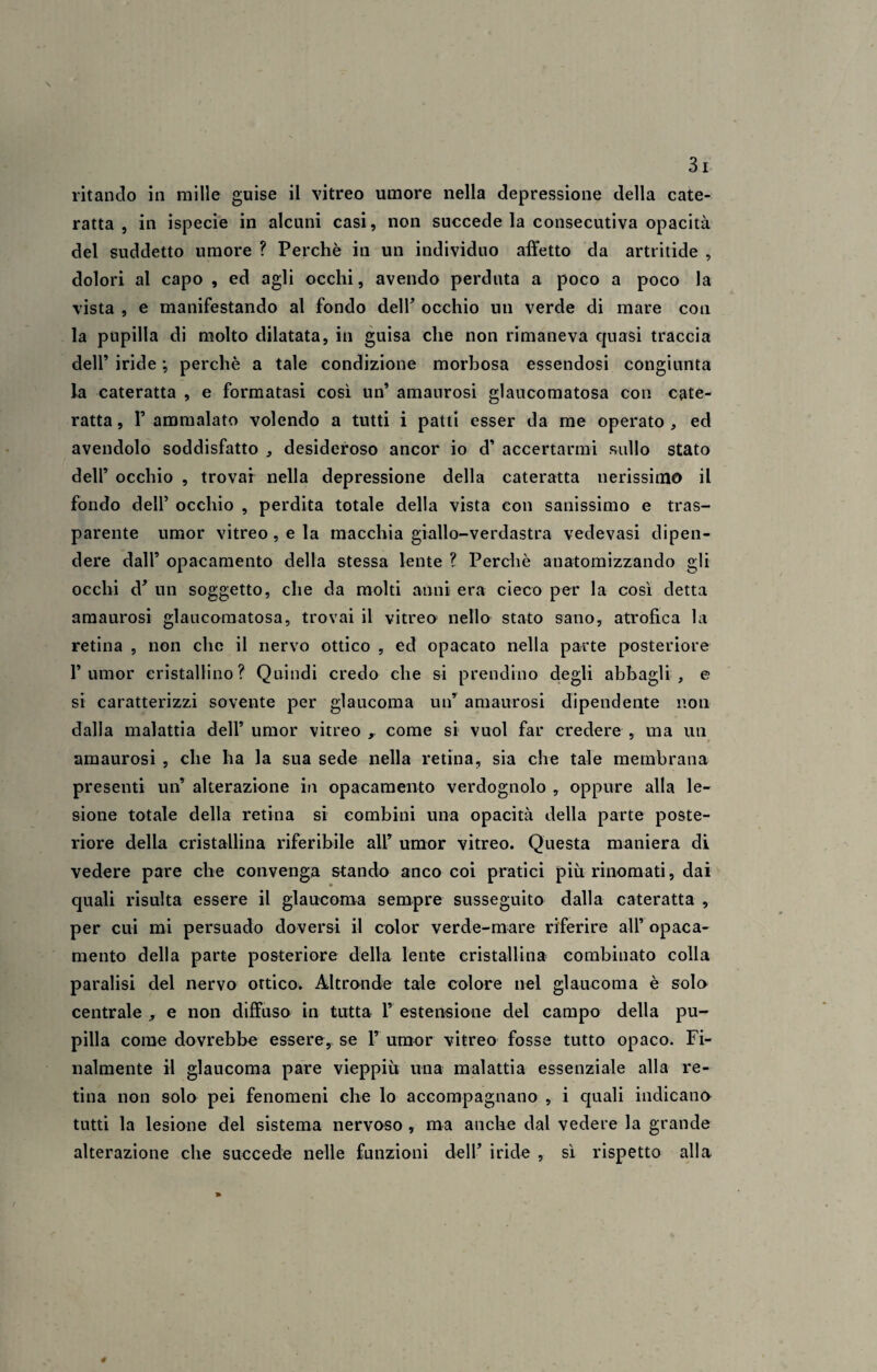 ritanclo in mille guise il vitreo umore nella depressione della cate¬ ratta , in ispecie in alcuni casi, non succede la consecutiva opacità del suddetto umore ? Perchè in un individuo affetto da artritide , dolori al capo , ed agli occhi, avendo perduta a poco a poco la vista , e manifestando al fondo dell’ occhio un verde di mare con la pupilla di molto dilatata, in guisa che non rimaneva quasi traccia dell’ iride ; perchè a tale condizione morbosa essendosi congiunta la cateratta , e formatasi così un’ amaurosi glaucomatosa con cate¬ ratta , 1’ ammalato volendo a tutti i patti esser da me operato , ed avendolo soddisfatto , desideroso ancor io d’ accertarmi sullo stato dell’ occhio , trovar nella depressione della cateratta nerissimo il fondo dell’ occhio , perdita totale della vista con sanissimo e tras¬ parente umor vitreo , e la macchia giallo-verdastra vedevasi dipen¬ dere dall’ opacamento della stessa lente ? Perchè anatomizzando gli occhi d’ un soggetto, che da molti anni era cieco per la così detta amaurosi glaucomatosa, trovai il vitreo nello stato sano, atrofica la retina , non che il nervo ottico , ed opacato nella parte posteriore rumor cristallino? Quindi credo che si prendine degli abbagli, e si caratterizzi sovente per glaucoma un’ amaurosi dipendente non dalla malattia dell’ umor vitreo r come si vuol far credere , ma un amaurosi , che ha la sua sede nella retina, sia che tale membrana presenti un’ alterazione in opacamento verdognolo , oppure alla le¬ sione totale della retina si combini una opacità della parte poste¬ riore della cristallina riferibile all’ umor vitreo. Questa maniera di vedere pare che convenga stando anco coi pratici più rinomati, dai quali risulta essere il glaucoma sempre susseguito dalla cateratta , per cui mi persuado doversi il color verde-mare riferire all’ opaca¬ mento della parte posteriore della lente cristallina combinato colla paralisi del nervo ottico. Altronde tale colore nel glaucoma è solo centrale , e non diffuso in tutta 1’ estensione del campo della pu¬ pilla come dovrebbe essere, se P umor vitreo fosse tutto opaco. Fi¬ nalmente il glaucoma pare vieppiù una malattia essenziale alla re¬ tina non solo pei fenomeni che lo accompagnano , i quali indicano tutti la lesione del sistema nervoso , ma anche dal vedere la grande alterazione che succede nelle funzioni dell’ iride , sì rispetto alla