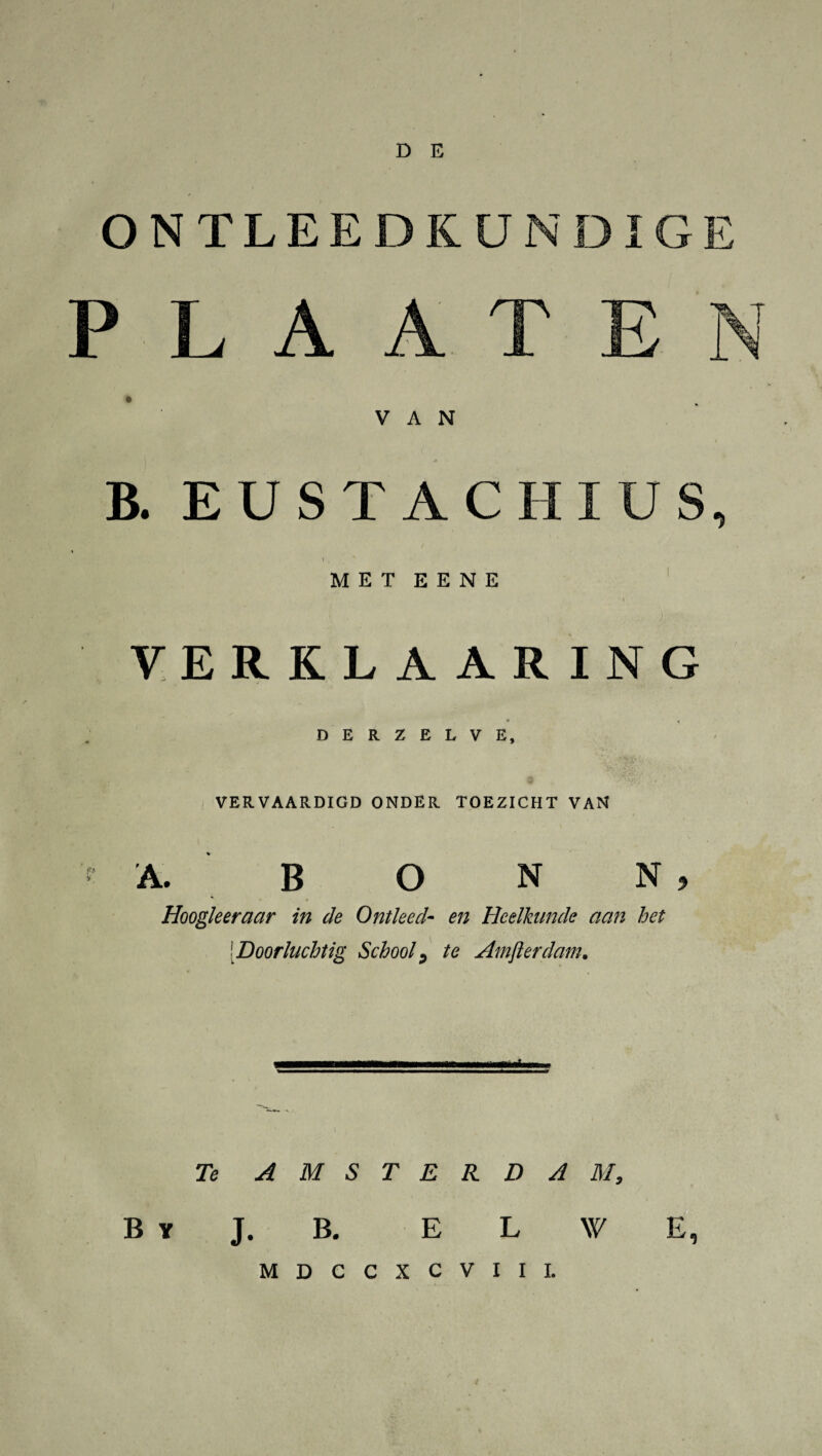 ONTLEEDKUNDIGE B. EUSTACHIUS, MET E E N E I [ , , ■ .. VERKLAARING c , DERZELVE, VERVAARDIGD ONDER TOEZICHT VAN A. B O N N , Hoogkeraar in de Ontleed- en Heelkunde aan het [Doorluchtig School, te Amfterdam. Te AMSTERDAM, B y J. B. E L \V E, MDCCXCVIIL