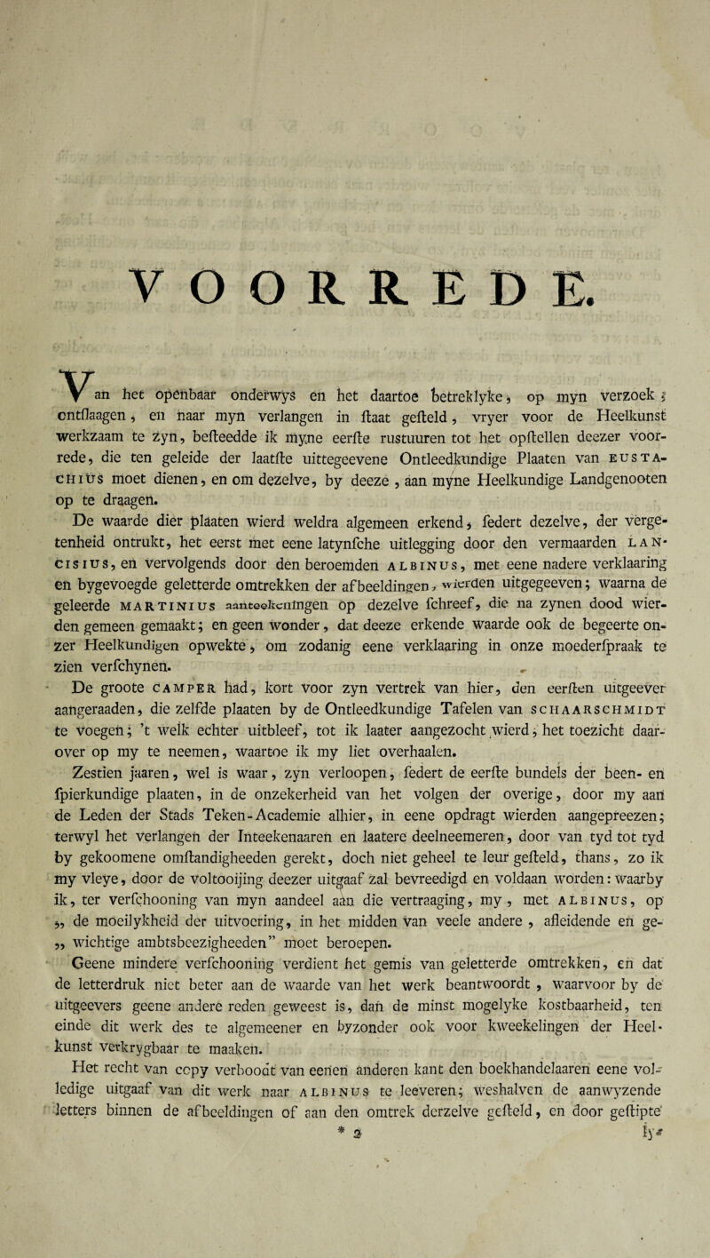 VOORREDE. Van het openbaar onderwys en het daartoe betreklyke, op myn verzoek j cntflaagen , en naar myn verlangen in flaat gefield, vryer voor de Heelkunst werkzaam te zyn, befleedde ik myne eerfle rustuuren tot het opftellen deezer voor¬ rede, die ten geleide der laatfle uittegeevene Ontleedkundige Plaaten van eusta- chiüs moet dienen, en om dezelve, by deeze , aan myne Heelkundige Landgenooten op te draagen. De waarde dier plaaten wierd weldra algemeen erkend, federt dezelve, der vèrge- tenheid ontrukt, het eerst met eene latynfche uitlegging door den vermaarden lan* cisius,en vervolgends door den beroemden albinus, met eene nadere verklaaring en bygevoegde geletterde omtrekken der afbeeldingen ? wicrden uitgegeeven; waarna de geleerde martinius aantekeningen op dezelve fchreef, die na zynen dood wier- den gemeen gemaakt; en geen wonder, dat deeze erkende waarde ook de begeerte on¬ zer Heelkundigen opwekte, om zodanig eene verklaaring in onze moederfpraak te zien verfchynen. De groote camper had, kort Voor zyn vertrek van hier, den eerllen uitgeever aangeraaden, die zelfde plaaten by de Ontleedkundige Tafelen van schaarschmidt te voegen; ’t welk echter uitbleef, tot ik laater aangezocht wierd, het toezicht daar¬ over op my te neemen, waartoe ik my liet overhaaien. Zestien jaaren, wel is waar, zyn verloopen, federt de eerfle bundels der been- en fpierkundige plaaten, in de onzekerheid van het volgen der overige, door my aan de Leden der Stads Teken-Academie alhier, in eene opdragt wierden aangepreezen; terwyl het Verlangen der Inteekenaaren en laatere deelneemeren, door van tyd tot tyd by gekoomene omflandigheeden gerekt, doch niet geheel te leur gefield, thans, zo ik my vleye, door de Voltooijing deezer uitgaaf zal bevreedigd en voldaan worden: Waarby ik, ter verfchooning van myn aandeel adn die vertraaging, my , met albinus, op' „ de moeilykheid der uitvoering, in het midden van veele andere , afleidende en ge- „ wichtige ambtsbcezigheeden” moet beroepen. Geene mindere verfchooning verdient het gemis van geletterde omtrekken, en dat de letterdruk niet beter aan de waarde van het werk beantwoordt , waarvoor by de uitgeevers geene andere reden geweest is, dan de minst mogelyke kostbaarheid, ten einde dit werk des te algemeener en byzonder ook voor kweekelingen der Heel¬ kunst verkrygbaar te maaken. Het recht van ccpy verboodt van eenen anderen kant den boekhandelaaren eene vol¬ ledige uitgaaf van dit werk naar albinus te leeveren; weshalven de aanwyzende letters binnen de afbeeldingen of aan den omtrek dcrzelve gefield, en door geflipte