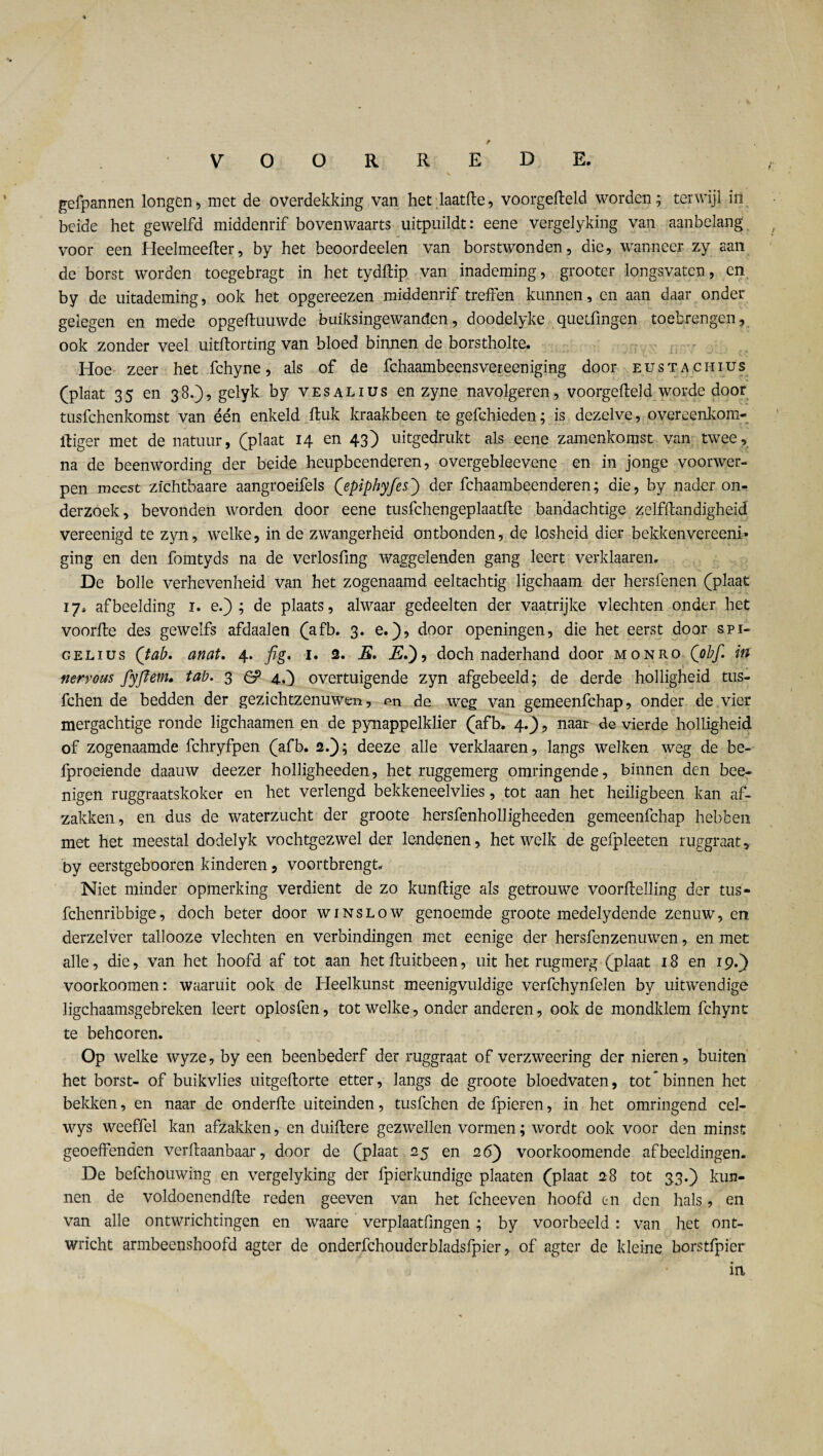 gefpannen longen, met de overdekking van het laatfte, voorgefteld worden; terwijl in beide het gewelfd middenrif bovenwaarts uitpuildt: eene vergelyking van aanbelang voor een Heelmeefter, by het beoordeelen van borstwonden, die, wanneer zy aan de borst worden toegebragt in het tydftip van inademing, grooter longsvatcn, en by de uitademing, ook het opgereezen middenrif treffen kunnen, en aan daar onder gelegen en mede opgeftuuwde buiksingewanden, doodelyke queifmgen toebrengen, ook zonder veel uitflorting van bloed binnen de borstholte. Hoe zeer het fchyne, als of de fchaambeensvereeniging door eustachius (plaat 35 en 38.), gelyk by vesalius en zyne navolgeren, voorgefteld worde door tusfchenkomst van één enkeld ftuk kraakbeen te gefchieden; is dezelve, overeenkom- Itiger met de natuur, (plaat 14 en 43) uitgedrukt als eene zamenkomst van twee, na de beenwording der beide heupbeenderen, overgebleevene en in jonge voorwer¬ pen meest zichtbaare aangroeifels (epiphyfes') der fchaambeenderen; die, by nader on¬ derzoek, bevonden worden door eene tusfchengeplaatfte bandachtige zelfftandigheid vereenigd te zyn, welke, in de zwangerheid ontbonden, de losheid dier bekken vereeni» ging en den fomtyds na de verlosfing waggelenden gang leert verklaaren. De bolle verhevenheid van het zogenaamd eeltachtig ligchaam der hersfenen (plaat 17, afbeelding 1. e.) ; de plaats, alwaar gedeelten der vaatrijke vlechten onder het voorfte des gewelfs afdaalen (afb. 3. e.), door openingen, die het eerst door spi- gelius (tab. anat. 4. fig. 1. 2. E. 2£.), doch naderhand door monro (obf. in nervous fyftem. tab. 3 6? 4,5 overtuigende zyn afgebeeld; de derde holligheid tus- fchen de bedden der gezichtzenuwcn, «m de weg van gemeenfehap, onder de vier mergachtige ronde ligchaamen en de pynappelklier (afb. 4..), naar de vierde holligheid of zogenaamde fchryfpen (afb. 2.); deeze alle verklaaren, langs welken weg de be- fproeiende daauw deezer holligheeden, het ruggemerg omringende, binnen den bee- nigen ruggraatskoker en het verlengd bekkeneelvlies, tot aan het heiligbeen kan af¬ zakken, en dus de waterzucht der groote hersfenholligheeden gemeenfehap hebben met het meestal dodelyk vochtgezwel der lendenen, hetwelk de gefpleeten ruggraat, by eerstgebooren kinderen, voortbrengt Niet minder opmerking verdient de zo kunftige als getrouwe voorftelling der tus- fchenribbige, doch beter door winslow genoemde groote medelydende zenuw, en. derzelver tallooze vlechten en verbindingen met eenige der hersfenzenuwen, en met alle, die, van het hoofd af tot aan het ftuitbeen, uit het rugmerg (plaat 18 en 19.) voorkoomen: waaruit ook de Heelkunst meenigvuldige verfchynfelen by uitwendige ligchaamsgebreken leert oplosfen, tot welke, onder anderen, ook de mondklem fchynt te beheoren. Op welke wyze, by een beenbederf der ruggraat of verzweering der nieren, buiten het borst- of buikvlies uitgeftorte etter, langs de groote bloedvaten, tot'binnen het bekken, en naar de onderfte uiteinden, tusfehen defpieren, in het omringend cel- wys weeffel kan afzakken, en duiftere gezwellen vormen; wordt ook voor den minst geoeffenden verftaanbaar, door de (plaat 25 en 26} voorkoomende afbeeldingen. De befchouwing en vergelyking der fpierkundige plaaten (plaat 28 tot 33.) kun¬ nen de voldoenendfte reden geeven van het fcheeven hoofd en den hals, en van alle ontwrichtingen en waare verplaatfingen ; by voorbeeld: van het ont¬ wricht armbeenshoofd agter de onderfchouderbladsfpier, of agter de kleine borstfpier in