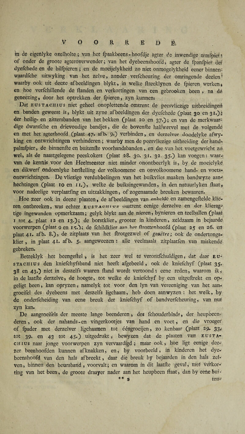 in dé eigenlyke oxelholte; van heü fpaakbeens - hoofdje agter de inwendige armfpien of onder de groote agteroverwender; van het dyebeenshoofd, agter de fpanfpier der dyefchede en de bilfpieren; en de moeijelykheid zo niet onmogeiykheid eener binnen» waardfche uitwyking van het zelve, zonder verfcheuring der omringende deelen* waarby ook uit deeze afbeeldingen blykt, in welke Rreeklynen de fpieren werken * en hoe verfchillende de Randen en verkortingen van een gebrooken been , na dé geneezing, door het optrekken der fpieren, zyn kunnem Dat EusTACHius niet geheel onoplettende omtrent de peesvliezige uitbreidingeti en banden geweest is5 blykt uit zyne afbeeldingen der dyefchede (plaat 30 en 31.); der heilige en zittersbanden van het bekken (plaat 20 en 37.); en van de merkwaar¬ dige dwarsfche en drievoudige bandjes, die de bovenRe halfwervel met de volgende en met het agterhoofd (plaat 47. afb. 9*) verbinden, en derzelver doodelyke afwy- king en ontwrichtingen verhinderen; Waarby men de peesvliezige uitbreiding der hand- palmfpier, de binnenRe en buitenfte voorhandsbanden, en die van het voetgewricht zo wel, als de naastgelegene peeskokers (plaat 28. 30. 31. 32, 35.) kan voegen: waar¬ van de kennis voor den Heelmeester niet minder onontbeerlyk is, by de moeielykë en dikwerf öiïdoenlyke herftelling der volkoomene en onvolkoomene hand- en voets- ontwrichtingen. De vliezige verdubbelingen van het buikvlies maak en bandwyze aan¬ hechtingen (plaat 10 en 11.), welke de buiksingewanden, in den natuurlyken Raat* voor nadeelige verplaatfmg en uitzakkingen, of zogenaamde breuken bewaaren* Hoe zeer ook in deeze plaaten, de afbeeldingen van enkelde en zamengeRelde klie¬ ren ontbreeken, was echter eüstachius omtrent eenige derzelve en der klierag- tige ingewanden opmerkzaam; gelyk blykt aan de nieren * bynieren en teelballen (plaat i tot 4. plaat 12 en 13.); de borstklier, grooter in kinderen, zeldzaam in bejaarde voorwerpen (plaat 9 en iO; de fchildklier aan het Rrottenhoofd (plaat 25 en 26. en plaat 41. afb. 8.), de zitplaats van het Rrotgezwel of gouëtre; ook de ondertongs- klier , in plaat 41. afb. 5. aangeweezen : alle veelmaals zitplaatfen van miskende gebreken. Betreklyk het beengeRel, is het zeer wel té veroritfchuldigendat daar eu- stachius den kniefchyfsband niet heeft afgebeeld, ook de kniefchyf (plaat 35. 38 en 43.) niet in deszelfs waaren Rand wordt vertoond: eene reden, waarom ik* in de laatRe derzelve, de hoogte, tot welke de kniefchyf by een uitgeRrekt en op- geligt been, kan opryzen* namelyk tot voor den lyn van vereeniging van het aan- groeifel des dyebeens met deszelfs ligchaam, heb doen aanwyzen : het welk, by de onderfcheiding van eene breuk der kniefchyf of bandverfcheuring, van nut zyn kan. De aangroeifels der meeste lange beenderen * des fehouderblads, der heupbeen¬ deren, ook der nahands-en vingerkootjes van hand en voet, en die vroeger of fpader met derzelver ligchaamen tot ééngroeijen, zo kenbaar (plaat 29, 33.' tot 39. en 43 tot 45.) uitgedrukt,- bewyzen dat de plaaten van eusta- chius naar jonge voorwerpen zyn vervaardigd;- maar ook, hoe ligt eenige dec- zer beenhoofden kunnen af knakken, en, by voorbeeld, in kinderen het dye¬ beenshoofd van den hals af breekt, daar die breuk by bejaarden in den hals zei* ven, binnen den beursband, voorvalt; en waarom in dit laatRe geval, met verkor¬ ting van het been, de groote draayer nader aan het heupbeen Raat, dan by eene bui - * * 2 ten- /
