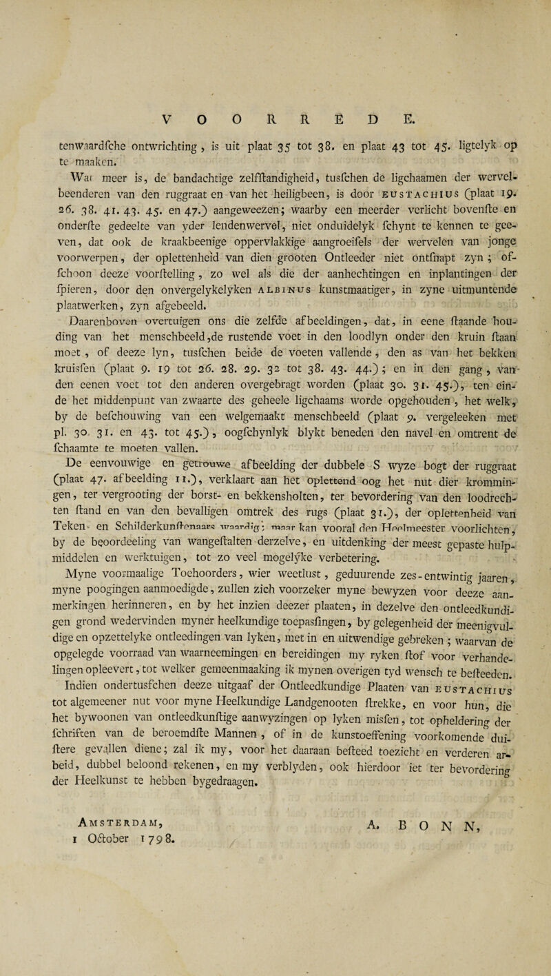 tenWaardfche ontwrichting , is uit plaat 35 tot 38» en plaat 43 tot 45. ligtelyk op te maaken. Wai meer is, de bandachtige zelfstandigheid, tusfchen de ligchaamen der wervel¬ beenderen van den ruggraat en van het heiligbeen, is door eustachius (plaat 19. 26. 38. 41.43. 45. en 47.) aangeweezen; waarby een meerder verlicht hovende en onderde gedeelte van yder lendenwervel, niet onduidelyk fchynt te kennen te gee- ven, dat ook de kraakbeenige oppervlakkige aangroeifels der wervelen van jonge voorwerpen, der oplettenheid van dien grooten Ontleeder niet ontfnapt zyn ; of- fchoon deeze voorftelling, zo wel als die der aanhechtingen en inplantingen der fpieren, door den onvergelykelyken albinus kunstmaatiger, in zyne uitmuntende plaatwerken, zyn afgebeeld. Daarenboven overtuigen ons die zelfde afbeeldingen, dat, in eene daande hou¬ ding van het menschbeeld ,de rustende voet in den loodlyn onder den kruin liaan moet, of deeze lyn, tusfchen beide de voeten vallende, den as van het bekken kruisfen (plaat 9. 19 tot 26. 28. 29. 32 tot 38. 43. 44.); en in den gang, van* den eenen voet tot den anderen overgebragt worden (plaat 30. 31. 45.), ten ein¬ de het middenpunt van zwaarte des geheele ligchaams worde opgehouden , het welk, by de befchouwing van een welgemaakt menschbeeld (plaat 9. vergeleeken met pi. 30 31. en 43. tot 45.), oogfchynlyk blykt beneden den navel en omtrent de fchaamte te moeten vallen. De eenvouwige en getrouwe afbeelding der dubbele S Wyze bogt der ruggraat (plaat 47* afbeelding 11.), verklaart aan het oplettend oog het nut dier krommin¬ gen, ter vergrooting der borst- en bekkensholten, ter bevordering van den loodrech¬ ten Hand en van den bevalligen omtrek des rugs (plaat 31.), der oplettenheid van Teken- en Schilderkundenaors waardig* maar kan vooral den Heelmeester voorlichten, by de beoordeeling van wangedalten derzelve, en uitdenking der meest gepaste hulp¬ middelen en werktuigen, tot zo veel mogelyke verbetering. Myne voormaalige Toehoorders, wier weetlust, geduurende zes - entwintig jaaren myne poogingen aanmoedigde, zullen zich voorzeker myne bewyzen voor deeze aan¬ merkingen herinneren, en by het inzien deezer plaaten, in dezelve den ontleedkundi- gen grond wedervinden myner heelkundige toepasfmgen, by gelegenheid der meeiiigvul- dige en opzettelyke ontleedingen van lyken, met in en uitwendige gebreken ; waarvan de opgelegde voorraad van waarneemingen en bereidingen my ryken flof voor verhande¬ lingen opleevert, tot welker gemeenmaaking ik mynen overigen tyd wensch te bedeeden. Indien ondertusfchen deeze uitgaaf der Ontleedkundige Plaaten van eustachius tot algemeener nut voor myne Heelkundige Landgenooten drekke, en voor hun, die het bywoonen van ontleedkundige aanwyzingen op lyken misfen, tot opheldering der fchriften van de beroemdde Mannen , of in de kunstoeffening voorkomende dui- Itere gevallen diene; zal ik my, voor het daaraan bedeed toezicht en verderen ar- beid, dubbel beloond rekenen, en my verblyden, ook hierdoor iet ter bevordering der Heelkunst te hebben bygedraagen. Amsterdam, 1 O&ober 1798. A. BONN,