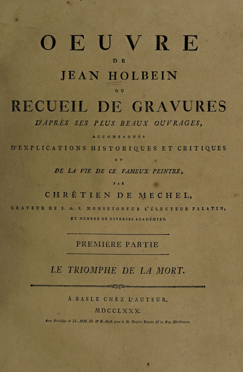 OEUVRE DE 7 JEAN HOLBEIN 0 U RECUEIL DE GRAVURES D’APRÈS SES PLUS BEAUX OUVRAGES, ACCOMPAGNÉS D’EXPLICATIONS HISTORIQUES ET CRITIQUES , x ''S E T DE LA VIE DE CE FAMEUX PEINTRE, CHRÉTIEN DE MECHE L, GRAVEUR DE S. A. S. MONSEIGNFUR L* ÉLECTEUR PALATIN, ÏT MEMBRE DE DIVERSES ACADEMIES. PREMIÈRE PARTIE LE TRIOMPHE DE LA MORT. , . À B A S L E CHEZ L’AUTEUR, MDCCLXXX. Avec Privilège de LL. AI AI. II. & R, Apoft. pour le St. Empire Romain & les Pays Héréditaires.